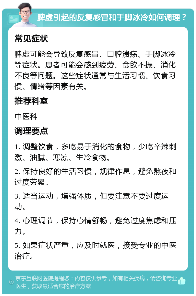 脾虚引起的反复感冒和手脚冰冷如何调理？ 常见症状 脾虚可能会导致反复感冒、口腔溃疡、手脚冰冷等症状。患者可能会感到疲劳、食欲不振、消化不良等问题。这些症状通常与生活习惯、饮食习惯、情绪等因素有关。 推荐科室 中医科 调理要点 1. 调整饮食，多吃易于消化的食物，少吃辛辣刺激、油腻、寒凉、生冷食物。 2. 保持良好的生活习惯，规律作息，避免熬夜和过度劳累。 3. 适当运动，增强体质，但要注意不要过度运动。 4. 心理调节，保持心情舒畅，避免过度焦虑和压力。 5. 如果症状严重，应及时就医，接受专业的中医治疗。