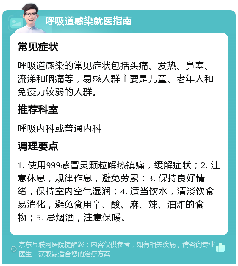 呼吸道感染就医指南 常见症状 呼吸道感染的常见症状包括头痛、发热、鼻塞、流涕和咽痛等，易感人群主要是儿童、老年人和免疫力较弱的人群。 推荐科室 呼吸内科或普通内科 调理要点 1. 使用999感冒灵颗粒解热镇痛，缓解症状；2. 注意休息，规律作息，避免劳累；3. 保持良好情绪，保持室内空气湿润；4. 适当饮水，清淡饮食易消化，避免食用辛、酸、麻、辣、油炸的食物；5. 忌烟酒，注意保暖。