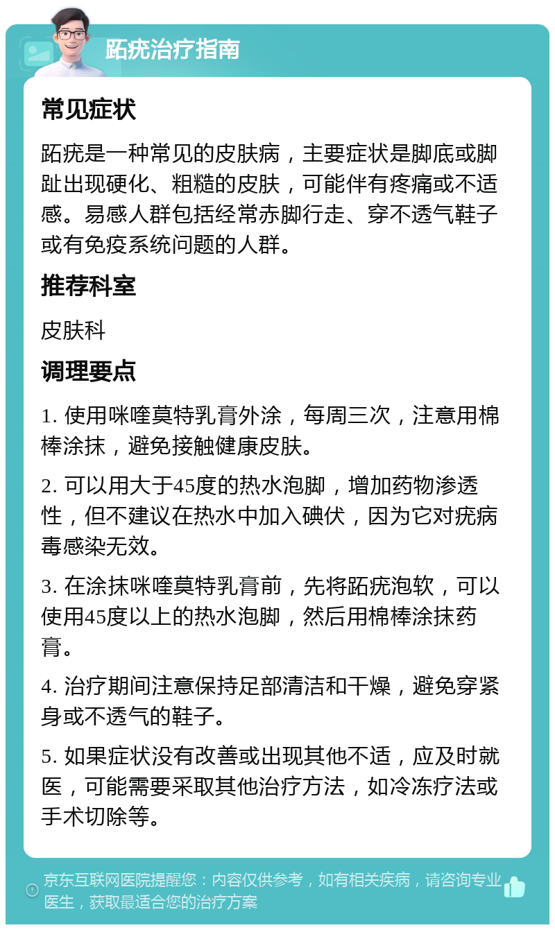 跖疣治疗指南 常见症状 跖疣是一种常见的皮肤病，主要症状是脚底或脚趾出现硬化、粗糙的皮肤，可能伴有疼痛或不适感。易感人群包括经常赤脚行走、穿不透气鞋子或有免疫系统问题的人群。 推荐科室 皮肤科 调理要点 1. 使用咪喹莫特乳膏外涂，每周三次，注意用棉棒涂抹，避免接触健康皮肤。 2. 可以用大于45度的热水泡脚，增加药物渗透性，但不建议在热水中加入碘伏，因为它对疣病毒感染无效。 3. 在涂抹咪喹莫特乳膏前，先将跖疣泡软，可以使用45度以上的热水泡脚，然后用棉棒涂抹药膏。 4. 治疗期间注意保持足部清洁和干燥，避免穿紧身或不透气的鞋子。 5. 如果症状没有改善或出现其他不适，应及时就医，可能需要采取其他治疗方法，如冷冻疗法或手术切除等。