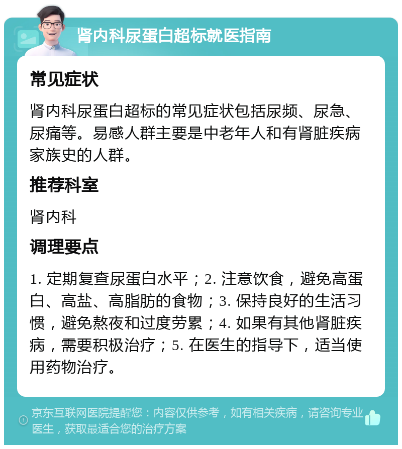 肾内科尿蛋白超标就医指南 常见症状 肾内科尿蛋白超标的常见症状包括尿频、尿急、尿痛等。易感人群主要是中老年人和有肾脏疾病家族史的人群。 推荐科室 肾内科 调理要点 1. 定期复查尿蛋白水平；2. 注意饮食，避免高蛋白、高盐、高脂肪的食物；3. 保持良好的生活习惯，避免熬夜和过度劳累；4. 如果有其他肾脏疾病，需要积极治疗；5. 在医生的指导下，适当使用药物治疗。