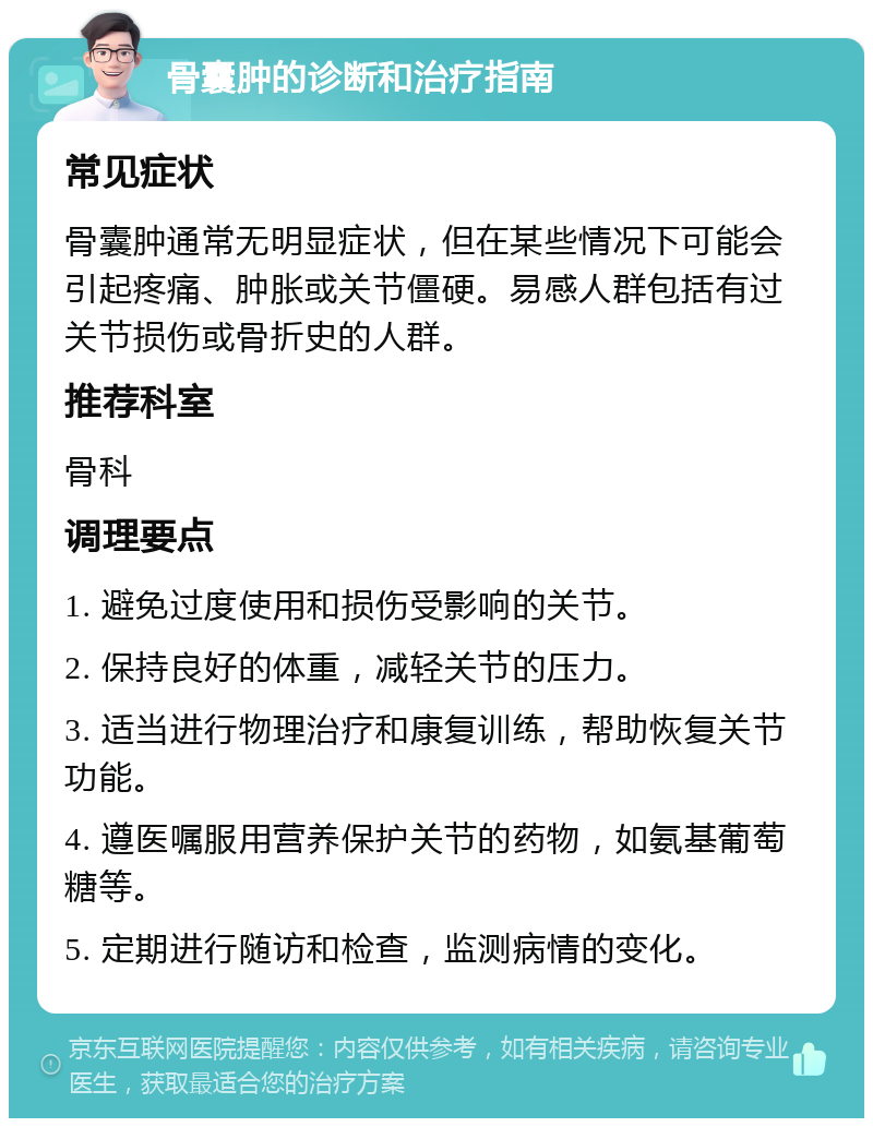 骨囊肿的诊断和治疗指南 常见症状 骨囊肿通常无明显症状，但在某些情况下可能会引起疼痛、肿胀或关节僵硬。易感人群包括有过关节损伤或骨折史的人群。 推荐科室 骨科 调理要点 1. 避免过度使用和损伤受影响的关节。 2. 保持良好的体重，减轻关节的压力。 3. 适当进行物理治疗和康复训练，帮助恢复关节功能。 4. 遵医嘱服用营养保护关节的药物，如氨基葡萄糖等。 5. 定期进行随访和检查，监测病情的变化。