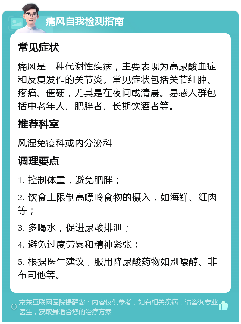 痛风自我检测指南 常见症状 痛风是一种代谢性疾病，主要表现为高尿酸血症和反复发作的关节炎。常见症状包括关节红肿、疼痛、僵硬，尤其是在夜间或清晨。易感人群包括中老年人、肥胖者、长期饮酒者等。 推荐科室 风湿免疫科或内分泌科 调理要点 1. 控制体重，避免肥胖； 2. 饮食上限制高嘌呤食物的摄入，如海鲜、红肉等； 3. 多喝水，促进尿酸排泄； 4. 避免过度劳累和精神紧张； 5. 根据医生建议，服用降尿酸药物如别嘌醇、非布司他等。