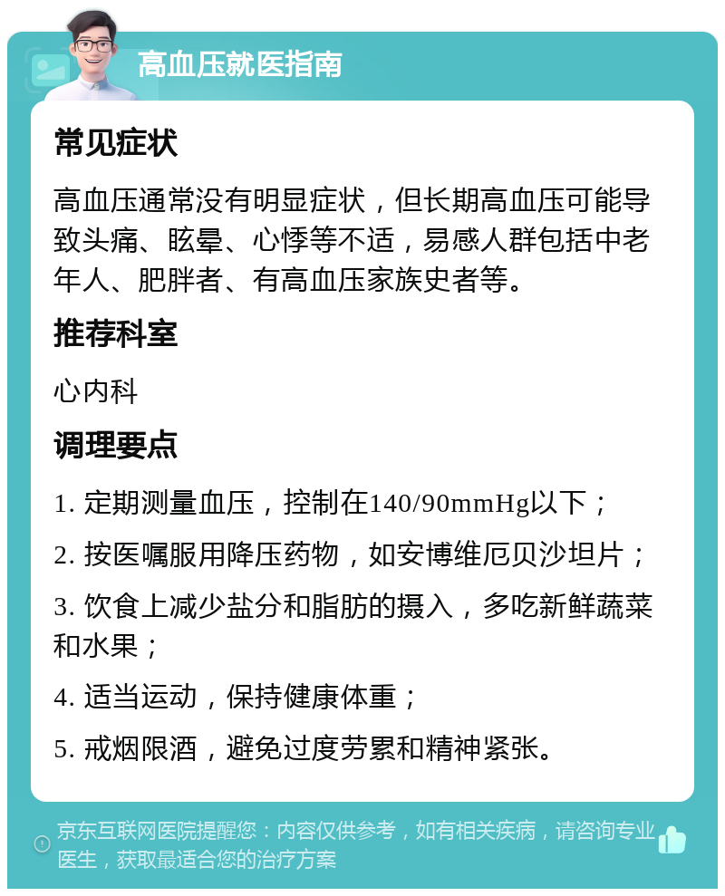 高血压就医指南 常见症状 高血压通常没有明显症状，但长期高血压可能导致头痛、眩晕、心悸等不适，易感人群包括中老年人、肥胖者、有高血压家族史者等。 推荐科室 心内科 调理要点 1. 定期测量血压，控制在140/90mmHg以下； 2. 按医嘱服用降压药物，如安博维厄贝沙坦片； 3. 饮食上减少盐分和脂肪的摄入，多吃新鲜蔬菜和水果； 4. 适当运动，保持健康体重； 5. 戒烟限酒，避免过度劳累和精神紧张。