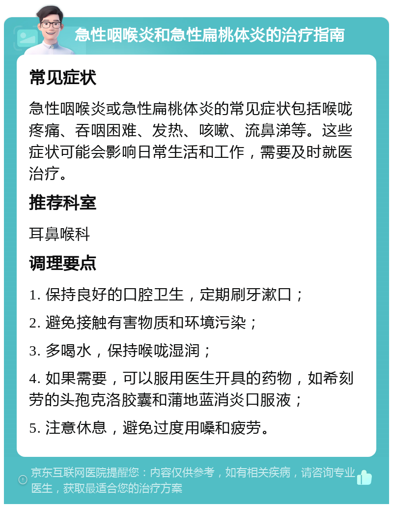 急性咽喉炎和急性扁桃体炎的治疗指南 常见症状 急性咽喉炎或急性扁桃体炎的常见症状包括喉咙疼痛、吞咽困难、发热、咳嗽、流鼻涕等。这些症状可能会影响日常生活和工作，需要及时就医治疗。 推荐科室 耳鼻喉科 调理要点 1. 保持良好的口腔卫生，定期刷牙漱口； 2. 避免接触有害物质和环境污染； 3. 多喝水，保持喉咙湿润； 4. 如果需要，可以服用医生开具的药物，如希刻劳的头孢克洛胶囊和蒲地蓝消炎口服液； 5. 注意休息，避免过度用嗓和疲劳。