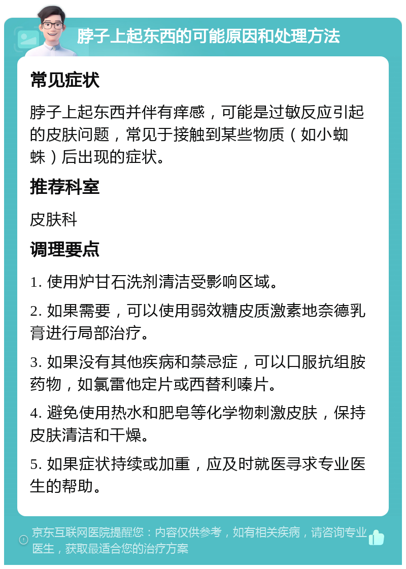 脖子上起东西的可能原因和处理方法 常见症状 脖子上起东西并伴有痒感，可能是过敏反应引起的皮肤问题，常见于接触到某些物质（如小蜘蛛）后出现的症状。 推荐科室 皮肤科 调理要点 1. 使用炉甘石洗剂清洁受影响区域。 2. 如果需要，可以使用弱效糖皮质激素地奈德乳膏进行局部治疗。 3. 如果没有其他疾病和禁忌症，可以口服抗组胺药物，如氯雷他定片或西替利嗪片。 4. 避免使用热水和肥皂等化学物刺激皮肤，保持皮肤清洁和干燥。 5. 如果症状持续或加重，应及时就医寻求专业医生的帮助。