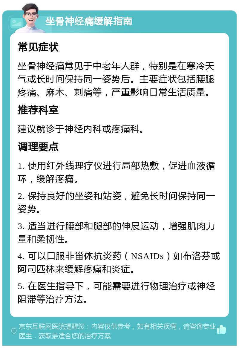 坐骨神经痛缓解指南 常见症状 坐骨神经痛常见于中老年人群，特别是在寒冷天气或长时间保持同一姿势后。主要症状包括腰腿疼痛、麻木、刺痛等，严重影响日常生活质量。 推荐科室 建议就诊于神经内科或疼痛科。 调理要点 1. 使用红外线理疗仪进行局部热敷，促进血液循环，缓解疼痛。 2. 保持良好的坐姿和站姿，避免长时间保持同一姿势。 3. 适当进行腰部和腿部的伸展运动，增强肌肉力量和柔韧性。 4. 可以口服非甾体抗炎药（NSAIDs）如布洛芬或阿司匹林来缓解疼痛和炎症。 5. 在医生指导下，可能需要进行物理治疗或神经阻滞等治疗方法。