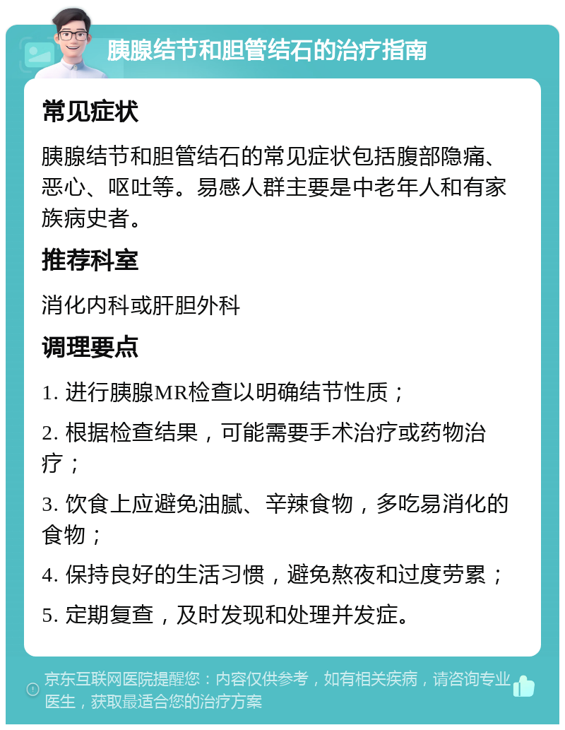 胰腺结节和胆管结石的治疗指南 常见症状 胰腺结节和胆管结石的常见症状包括腹部隐痛、恶心、呕吐等。易感人群主要是中老年人和有家族病史者。 推荐科室 消化内科或肝胆外科 调理要点 1. 进行胰腺MR检查以明确结节性质； 2. 根据检查结果，可能需要手术治疗或药物治疗； 3. 饮食上应避免油腻、辛辣食物，多吃易消化的食物； 4. 保持良好的生活习惯，避免熬夜和过度劳累； 5. 定期复查，及时发现和处理并发症。