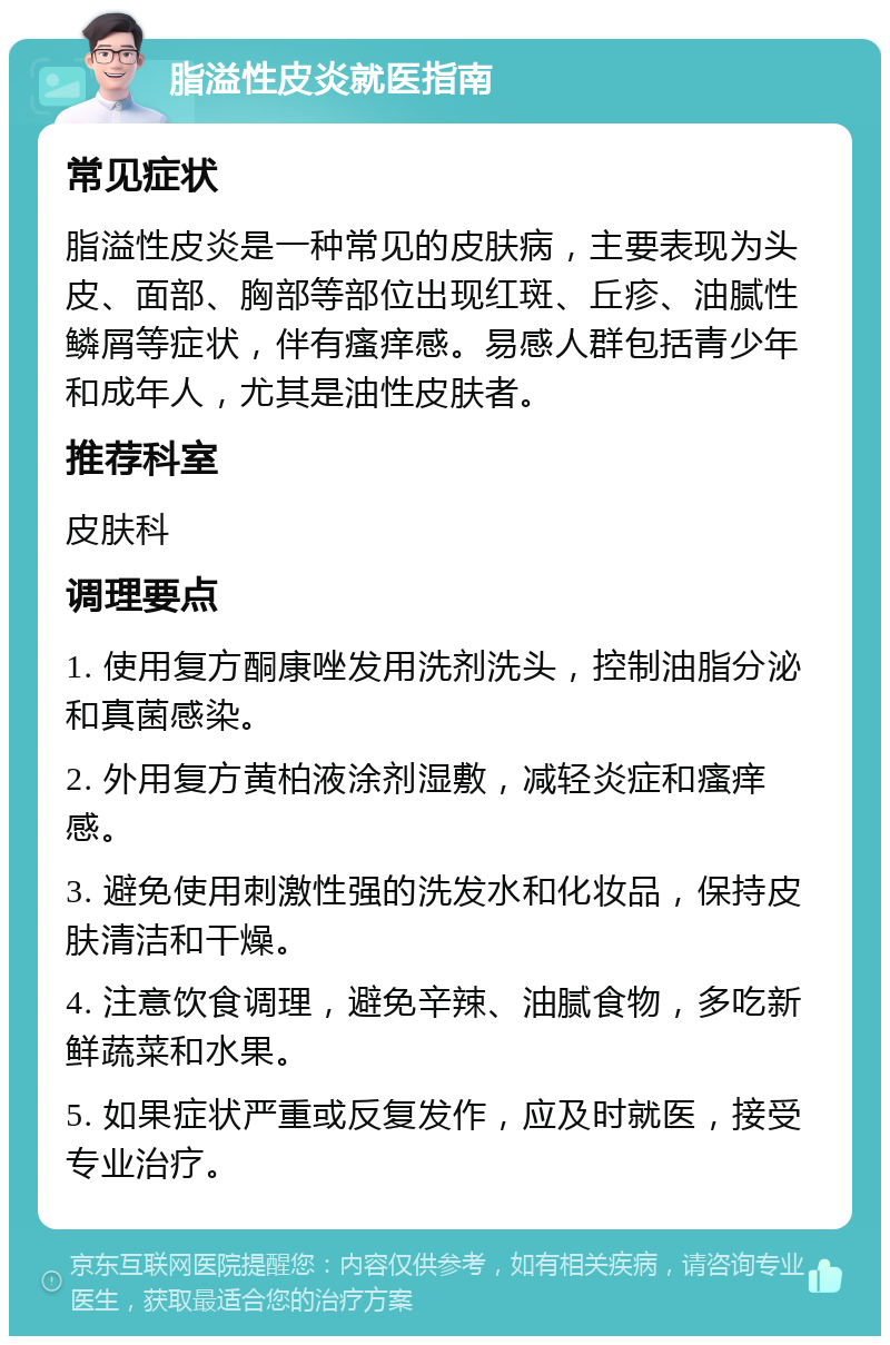 脂溢性皮炎就医指南 常见症状 脂溢性皮炎是一种常见的皮肤病，主要表现为头皮、面部、胸部等部位出现红斑、丘疹、油腻性鳞屑等症状，伴有瘙痒感。易感人群包括青少年和成年人，尤其是油性皮肤者。 推荐科室 皮肤科 调理要点 1. 使用复方酮康唑发用洗剂洗头，控制油脂分泌和真菌感染。 2. 外用复方黄柏液涂剂湿敷，减轻炎症和瘙痒感。 3. 避免使用刺激性强的洗发水和化妆品，保持皮肤清洁和干燥。 4. 注意饮食调理，避免辛辣、油腻食物，多吃新鲜蔬菜和水果。 5. 如果症状严重或反复发作，应及时就医，接受专业治疗。