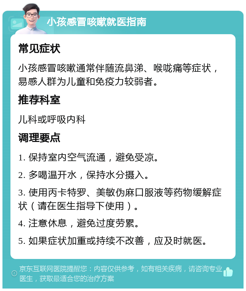 小孩感冒咳嗽就医指南 常见症状 小孩感冒咳嗽通常伴随流鼻涕、喉咙痛等症状，易感人群为儿童和免疫力较弱者。 推荐科室 儿科或呼吸内科 调理要点 1. 保持室内空气流通，避免受凉。 2. 多喝温开水，保持水分摄入。 3. 使用丙卡特罗、美敏伪麻口服液等药物缓解症状（请在医生指导下使用）。 4. 注意休息，避免过度劳累。 5. 如果症状加重或持续不改善，应及时就医。