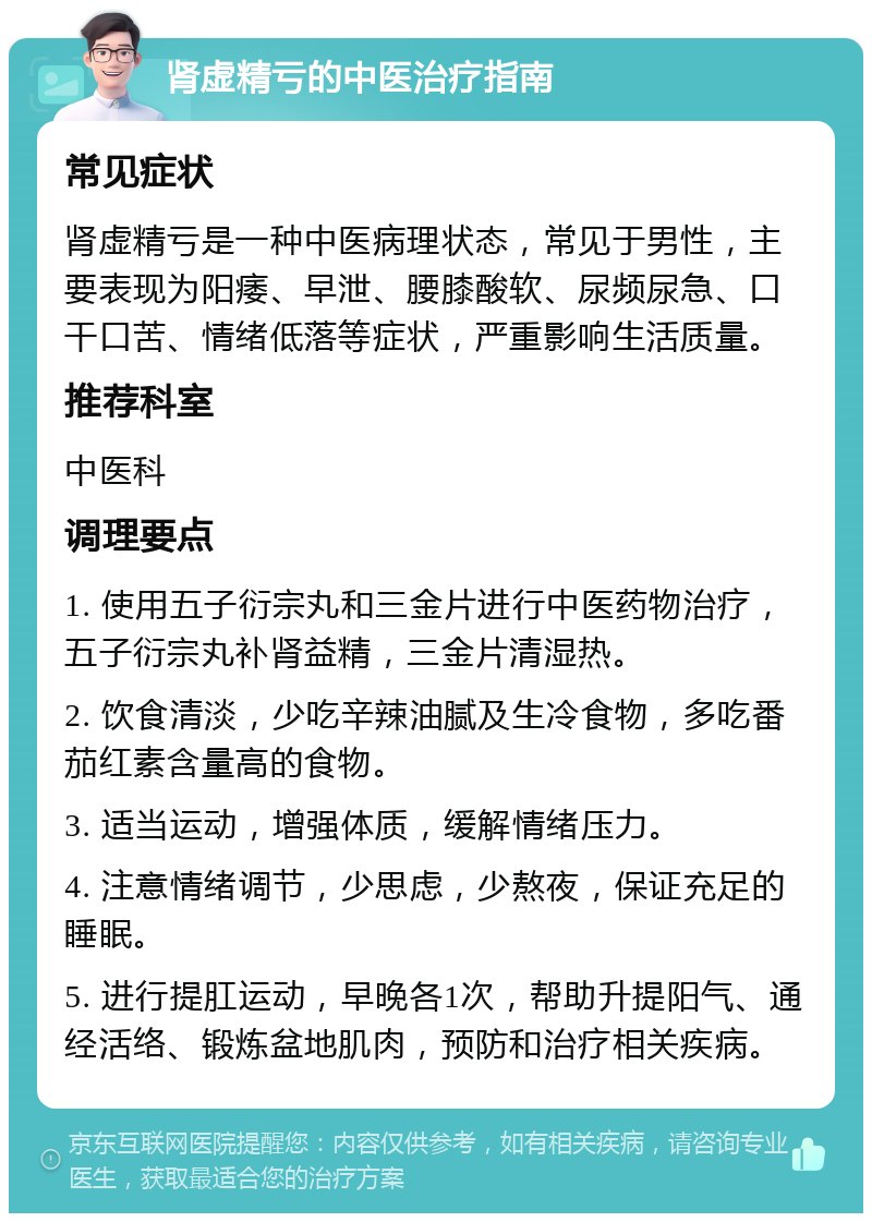 肾虚精亏的中医治疗指南 常见症状 肾虚精亏是一种中医病理状态，常见于男性，主要表现为阳痿、早泄、腰膝酸软、尿频尿急、口干口苦、情绪低落等症状，严重影响生活质量。 推荐科室 中医科 调理要点 1. 使用五子衍宗丸和三金片进行中医药物治疗，五子衍宗丸补肾益精，三金片清湿热。 2. 饮食清淡，少吃辛辣油腻及生冷食物，多吃番茄红素含量高的食物。 3. 适当运动，增强体质，缓解情绪压力。 4. 注意情绪调节，少思虑，少熬夜，保证充足的睡眠。 5. 进行提肛运动，早晚各1次，帮助升提阳气、通经活络、锻炼盆地肌肉，预防和治疗相关疾病。