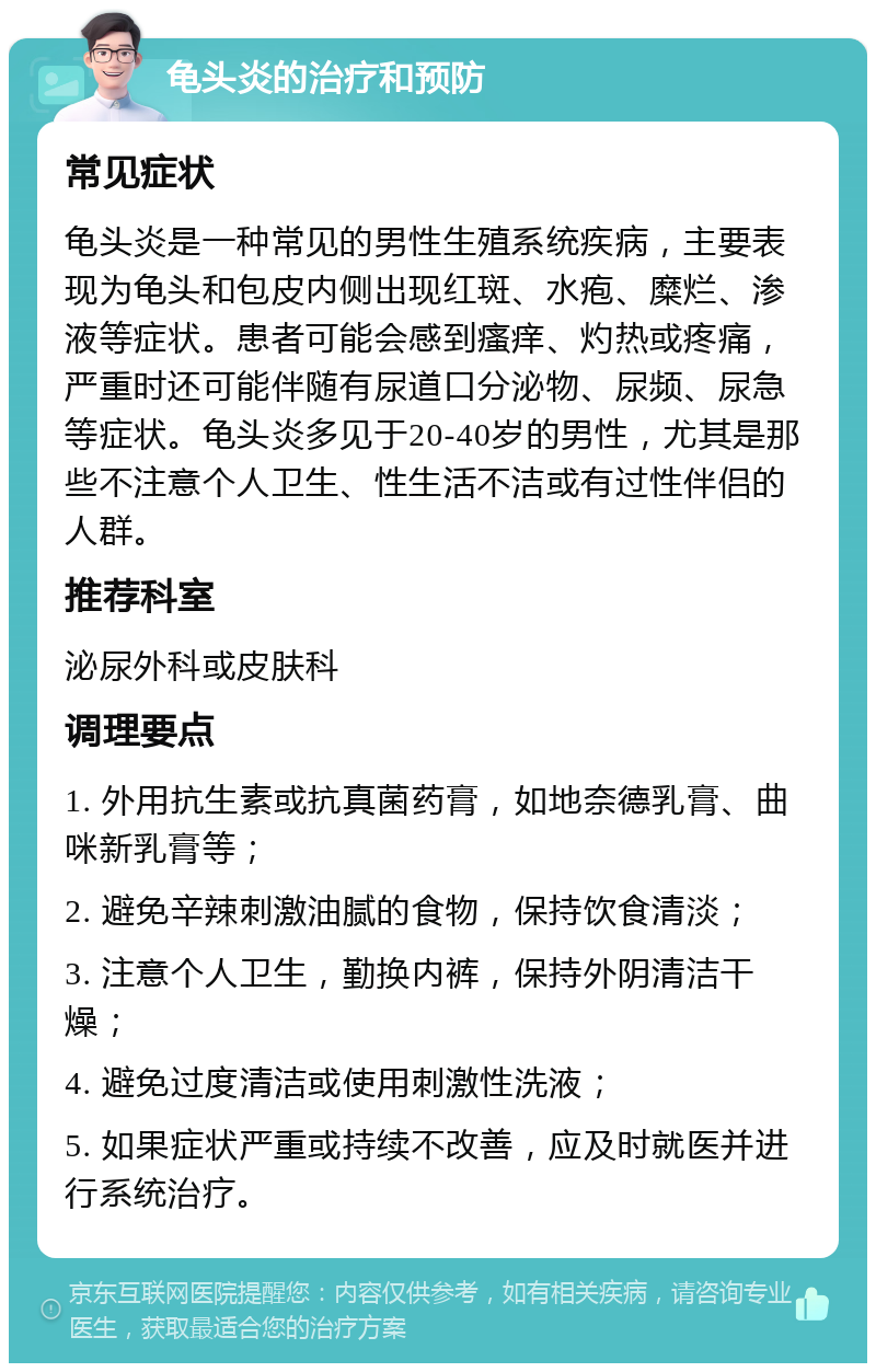 龟头炎的治疗和预防 常见症状 龟头炎是一种常见的男性生殖系统疾病，主要表现为龟头和包皮内侧出现红斑、水疱、糜烂、渗液等症状。患者可能会感到瘙痒、灼热或疼痛，严重时还可能伴随有尿道口分泌物、尿频、尿急等症状。龟头炎多见于20-40岁的男性，尤其是那些不注意个人卫生、性生活不洁或有过性伴侣的人群。 推荐科室 泌尿外科或皮肤科 调理要点 1. 外用抗生素或抗真菌药膏，如地奈德乳膏、曲咪新乳膏等； 2. 避免辛辣刺激油腻的食物，保持饮食清淡； 3. 注意个人卫生，勤换内裤，保持外阴清洁干燥； 4. 避免过度清洁或使用刺激性洗液； 5. 如果症状严重或持续不改善，应及时就医并进行系统治疗。