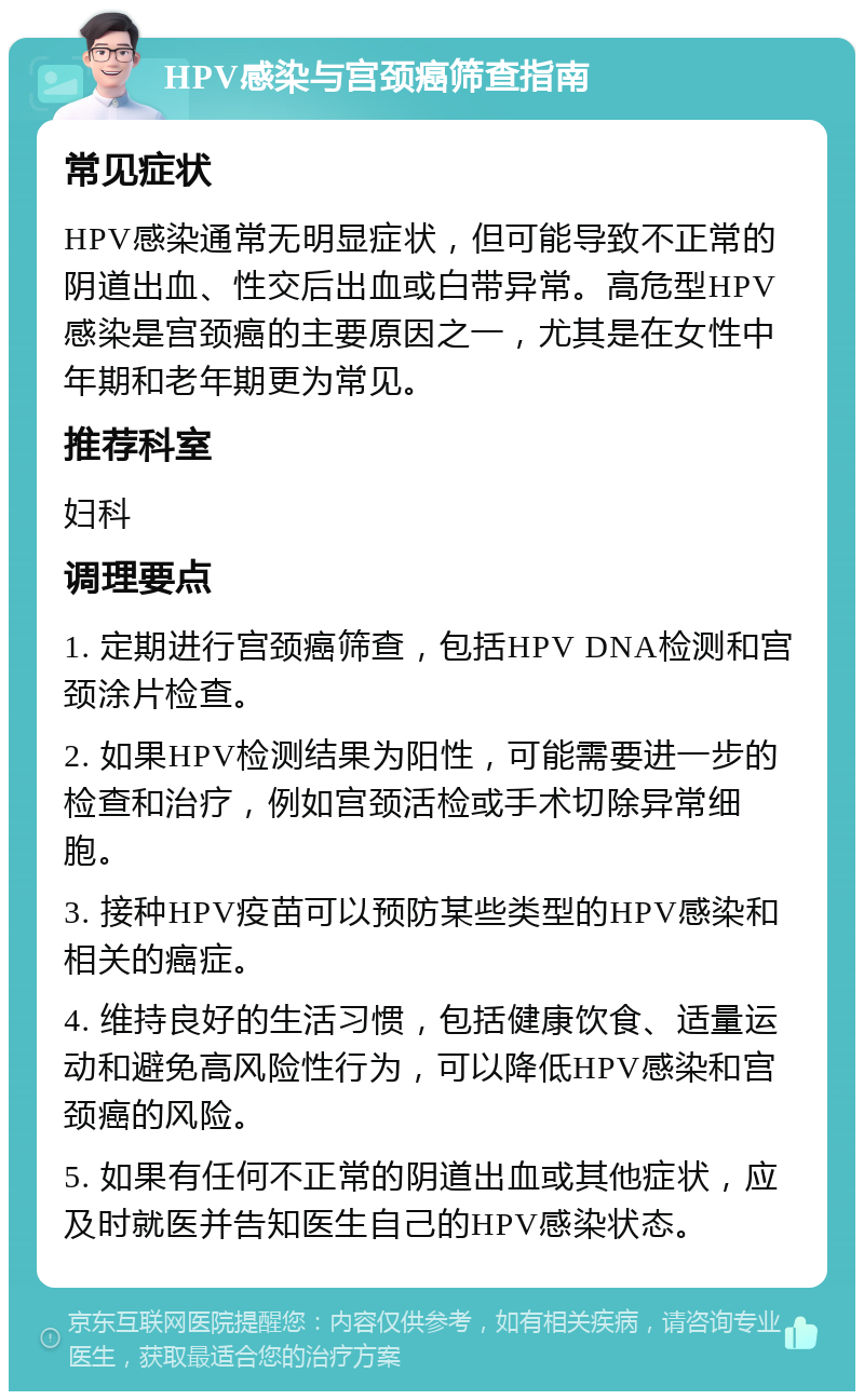 HPV感染与宫颈癌筛查指南 常见症状 HPV感染通常无明显症状，但可能导致不正常的阴道出血、性交后出血或白带异常。高危型HPV感染是宫颈癌的主要原因之一，尤其是在女性中年期和老年期更为常见。 推荐科室 妇科 调理要点 1. 定期进行宫颈癌筛查，包括HPV DNA检测和宫颈涂片检查。 2. 如果HPV检测结果为阳性，可能需要进一步的检查和治疗，例如宫颈活检或手术切除异常细胞。 3. 接种HPV疫苗可以预防某些类型的HPV感染和相关的癌症。 4. 维持良好的生活习惯，包括健康饮食、适量运动和避免高风险性行为，可以降低HPV感染和宫颈癌的风险。 5. 如果有任何不正常的阴道出血或其他症状，应及时就医并告知医生自己的HPV感染状态。