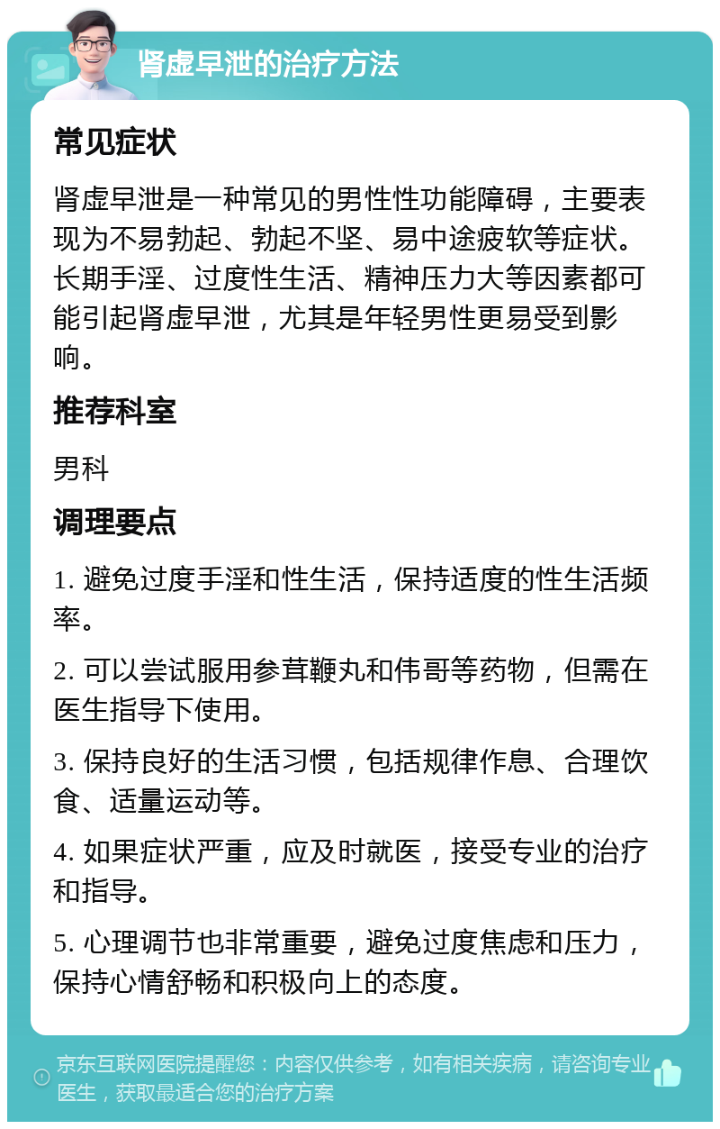 肾虚早泄的治疗方法 常见症状 肾虚早泄是一种常见的男性性功能障碍，主要表现为不易勃起、勃起不坚、易中途疲软等症状。长期手淫、过度性生活、精神压力大等因素都可能引起肾虚早泄，尤其是年轻男性更易受到影响。 推荐科室 男科 调理要点 1. 避免过度手淫和性生活，保持适度的性生活频率。 2. 可以尝试服用参茸鞭丸和伟哥等药物，但需在医生指导下使用。 3. 保持良好的生活习惯，包括规律作息、合理饮食、适量运动等。 4. 如果症状严重，应及时就医，接受专业的治疗和指导。 5. 心理调节也非常重要，避免过度焦虑和压力，保持心情舒畅和积极向上的态度。