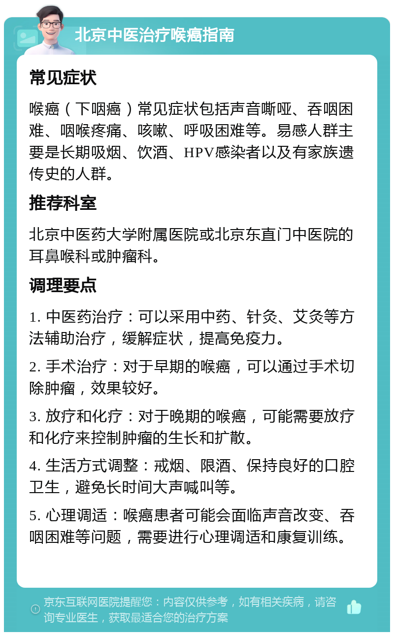 北京中医治疗喉癌指南 常见症状 喉癌（下咽癌）常见症状包括声音嘶哑、吞咽困难、咽喉疼痛、咳嗽、呼吸困难等。易感人群主要是长期吸烟、饮酒、HPV感染者以及有家族遗传史的人群。 推荐科室 北京中医药大学附属医院或北京东直门中医院的耳鼻喉科或肿瘤科。 调理要点 1. 中医药治疗：可以采用中药、针灸、艾灸等方法辅助治疗，缓解症状，提高免疫力。 2. 手术治疗：对于早期的喉癌，可以通过手术切除肿瘤，效果较好。 3. 放疗和化疗：对于晚期的喉癌，可能需要放疗和化疗来控制肿瘤的生长和扩散。 4. 生活方式调整：戒烟、限酒、保持良好的口腔卫生，避免长时间大声喊叫等。 5. 心理调适：喉癌患者可能会面临声音改变、吞咽困难等问题，需要进行心理调适和康复训练。