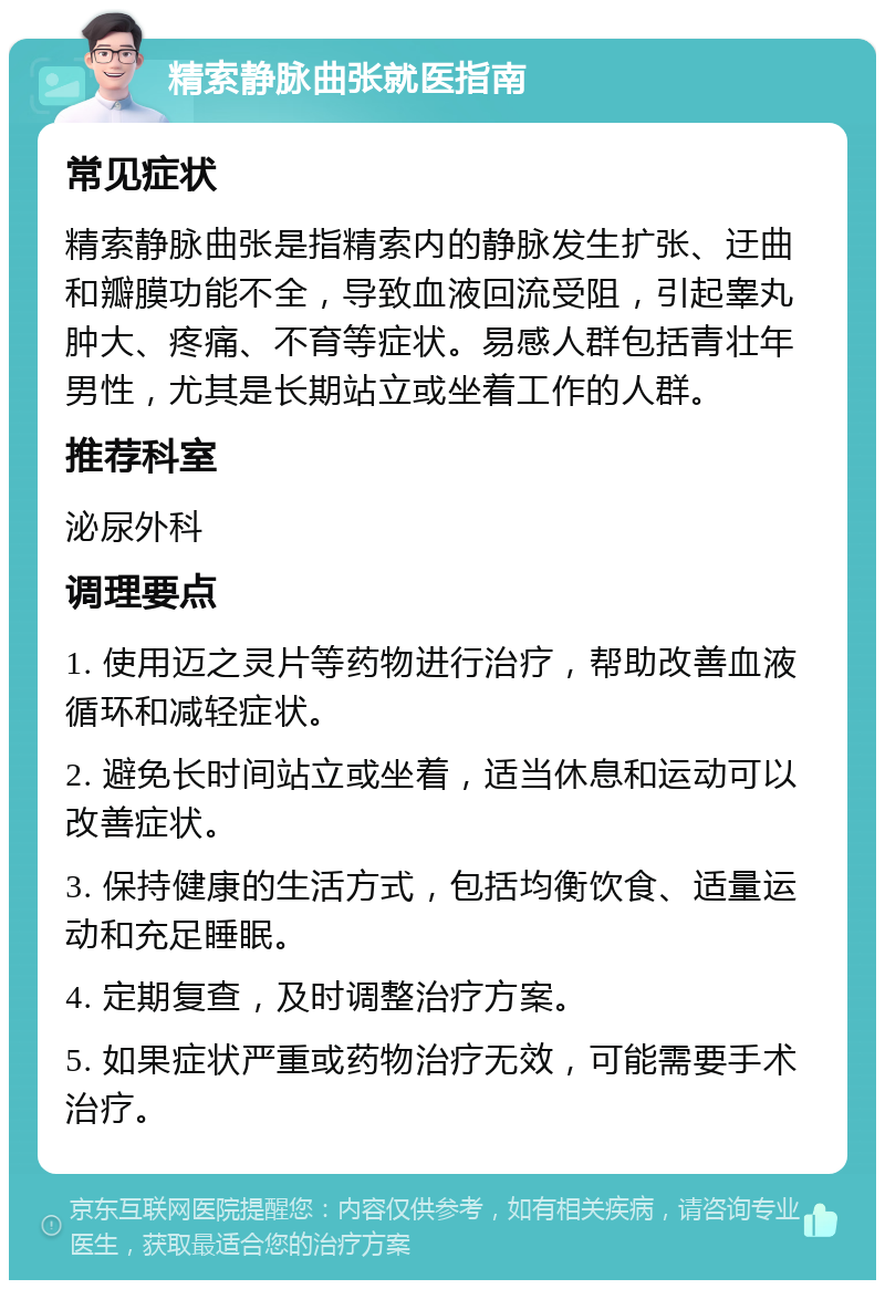 精索静脉曲张就医指南 常见症状 精索静脉曲张是指精索内的静脉发生扩张、迂曲和瓣膜功能不全，导致血液回流受阻，引起睾丸肿大、疼痛、不育等症状。易感人群包括青壮年男性，尤其是长期站立或坐着工作的人群。 推荐科室 泌尿外科 调理要点 1. 使用迈之灵片等药物进行治疗，帮助改善血液循环和减轻症状。 2. 避免长时间站立或坐着，适当休息和运动可以改善症状。 3. 保持健康的生活方式，包括均衡饮食、适量运动和充足睡眠。 4. 定期复查，及时调整治疗方案。 5. 如果症状严重或药物治疗无效，可能需要手术治疗。