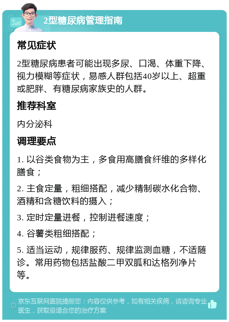 2型糖尿病管理指南 常见症状 2型糖尿病患者可能出现多尿、口渴、体重下降、视力模糊等症状，易感人群包括40岁以上、超重或肥胖、有糖尿病家族史的人群。 推荐科室 内分泌科 调理要点 1. 以谷类食物为主，多食用高膳食纤维的多样化膳食； 2. 主食定量，粗细搭配，减少精制碳水化合物、酒精和含糖饮料的摄入； 3. 定时定量进餐，控制进餐速度； 4. 谷薯类粗细搭配； 5. 适当运动，规律服药、规律监测血糖，不适随诊。常用药物包括盐酸二甲双胍和达格列净片等。