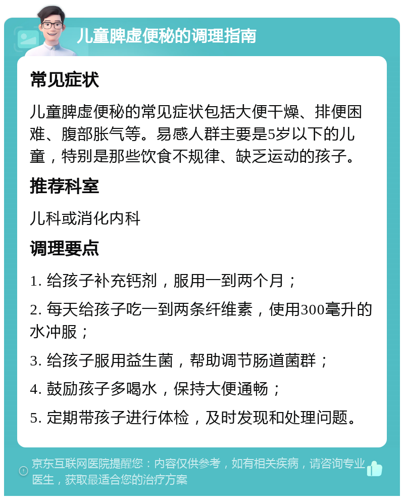 儿童脾虚便秘的调理指南 常见症状 儿童脾虚便秘的常见症状包括大便干燥、排便困难、腹部胀气等。易感人群主要是5岁以下的儿童，特别是那些饮食不规律、缺乏运动的孩子。 推荐科室 儿科或消化内科 调理要点 1. 给孩子补充钙剂，服用一到两个月； 2. 每天给孩子吃一到两条纤维素，使用300毫升的水冲服； 3. 给孩子服用益生菌，帮助调节肠道菌群； 4. 鼓励孩子多喝水，保持大便通畅； 5. 定期带孩子进行体检，及时发现和处理问题。