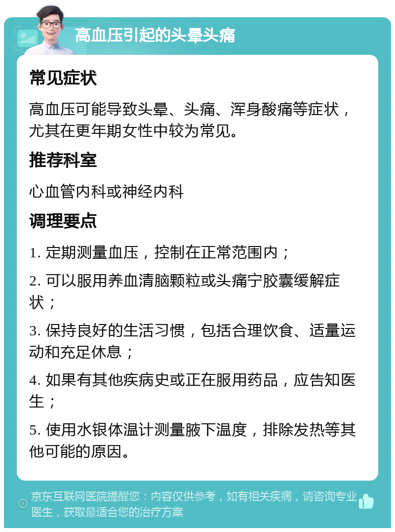 高血压引起的头晕头痛 常见症状 高血压可能导致头晕、头痛、浑身酸痛等症状，尤其在更年期女性中较为常见。 推荐科室 心血管内科或神经内科 调理要点 1. 定期测量血压，控制在正常范围内； 2. 可以服用养血清脑颗粒或头痛宁胶囊缓解症状； 3. 保持良好的生活习惯，包括合理饮食、适量运动和充足休息； 4. 如果有其他疾病史或正在服用药品，应告知医生； 5. 使用水银体温计测量腋下温度，排除发热等其他可能的原因。