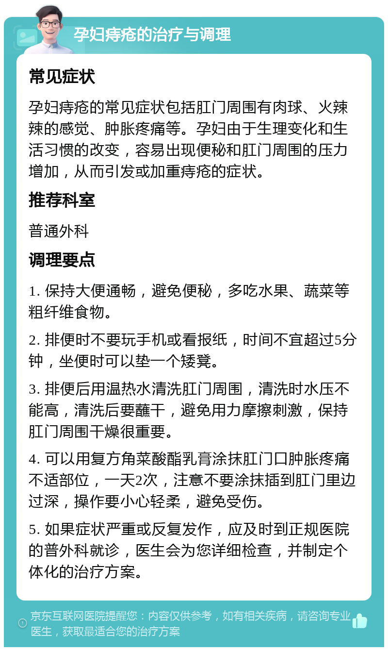 孕妇痔疮的治疗与调理 常见症状 孕妇痔疮的常见症状包括肛门周围有肉球、火辣辣的感觉、肿胀疼痛等。孕妇由于生理变化和生活习惯的改变，容易出现便秘和肛门周围的压力增加，从而引发或加重痔疮的症状。 推荐科室 普通外科 调理要点 1. 保持大便通畅，避免便秘，多吃水果、蔬菜等粗纤维食物。 2. 排便时不要玩手机或看报纸，时间不宜超过5分钟，坐便时可以垫一个矮凳。 3. 排便后用温热水清洗肛门周围，清洗时水压不能高，清洗后要蘸干，避免用力摩擦刺激，保持肛门周围干燥很重要。 4. 可以用复方角菜酸酯乳膏涂抹肛门口肿胀疼痛不适部位，一天2次，注意不要涂抹插到肛门里边过深，操作要小心轻柔，避免受伤。 5. 如果症状严重或反复发作，应及时到正规医院的普外科就诊，医生会为您详细检查，并制定个体化的治疗方案。