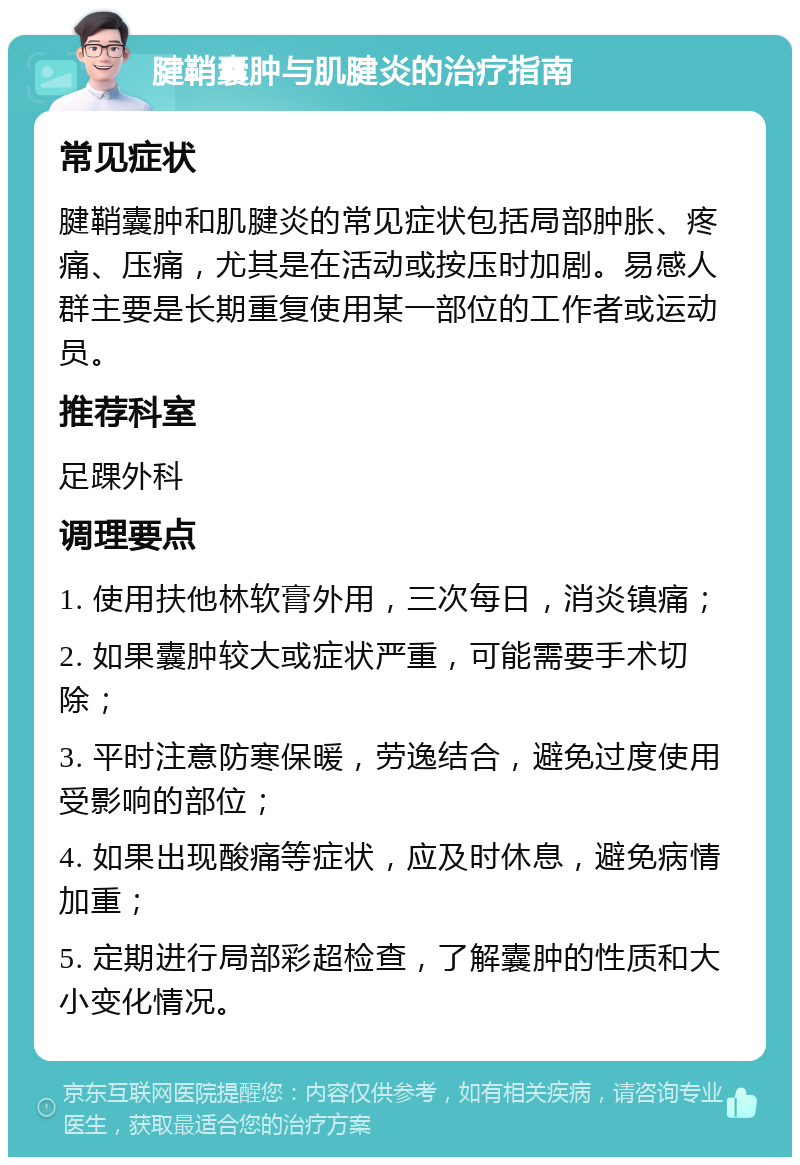 腱鞘囊肿与肌腱炎的治疗指南 常见症状 腱鞘囊肿和肌腱炎的常见症状包括局部肿胀、疼痛、压痛，尤其是在活动或按压时加剧。易感人群主要是长期重复使用某一部位的工作者或运动员。 推荐科室 足踝外科 调理要点 1. 使用扶他林软膏外用，三次每日，消炎镇痛； 2. 如果囊肿较大或症状严重，可能需要手术切除； 3. 平时注意防寒保暖，劳逸结合，避免过度使用受影响的部位； 4. 如果出现酸痛等症状，应及时休息，避免病情加重； 5. 定期进行局部彩超检查，了解囊肿的性质和大小变化情况。