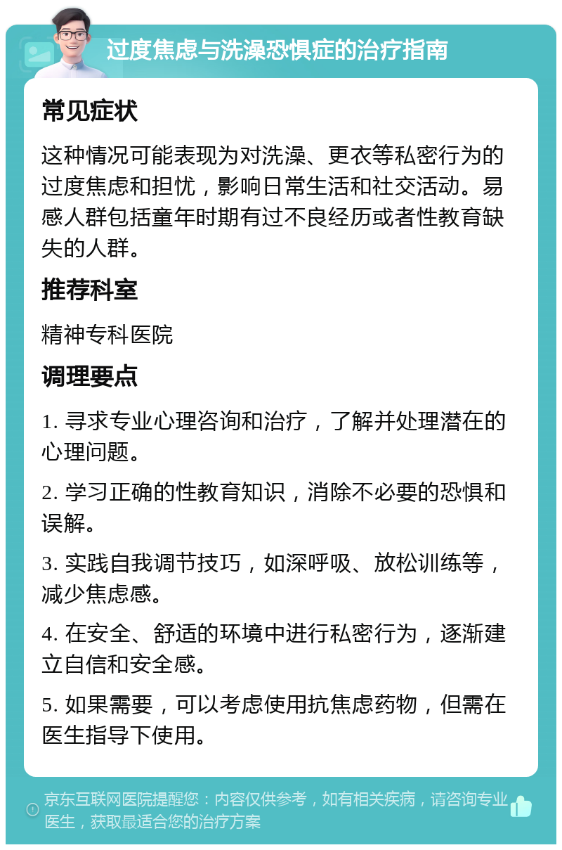 过度焦虑与洗澡恐惧症的治疗指南 常见症状 这种情况可能表现为对洗澡、更衣等私密行为的过度焦虑和担忧，影响日常生活和社交活动。易感人群包括童年时期有过不良经历或者性教育缺失的人群。 推荐科室 精神专科医院 调理要点 1. 寻求专业心理咨询和治疗，了解并处理潜在的心理问题。 2. 学习正确的性教育知识，消除不必要的恐惧和误解。 3. 实践自我调节技巧，如深呼吸、放松训练等，减少焦虑感。 4. 在安全、舒适的环境中进行私密行为，逐渐建立自信和安全感。 5. 如果需要，可以考虑使用抗焦虑药物，但需在医生指导下使用。