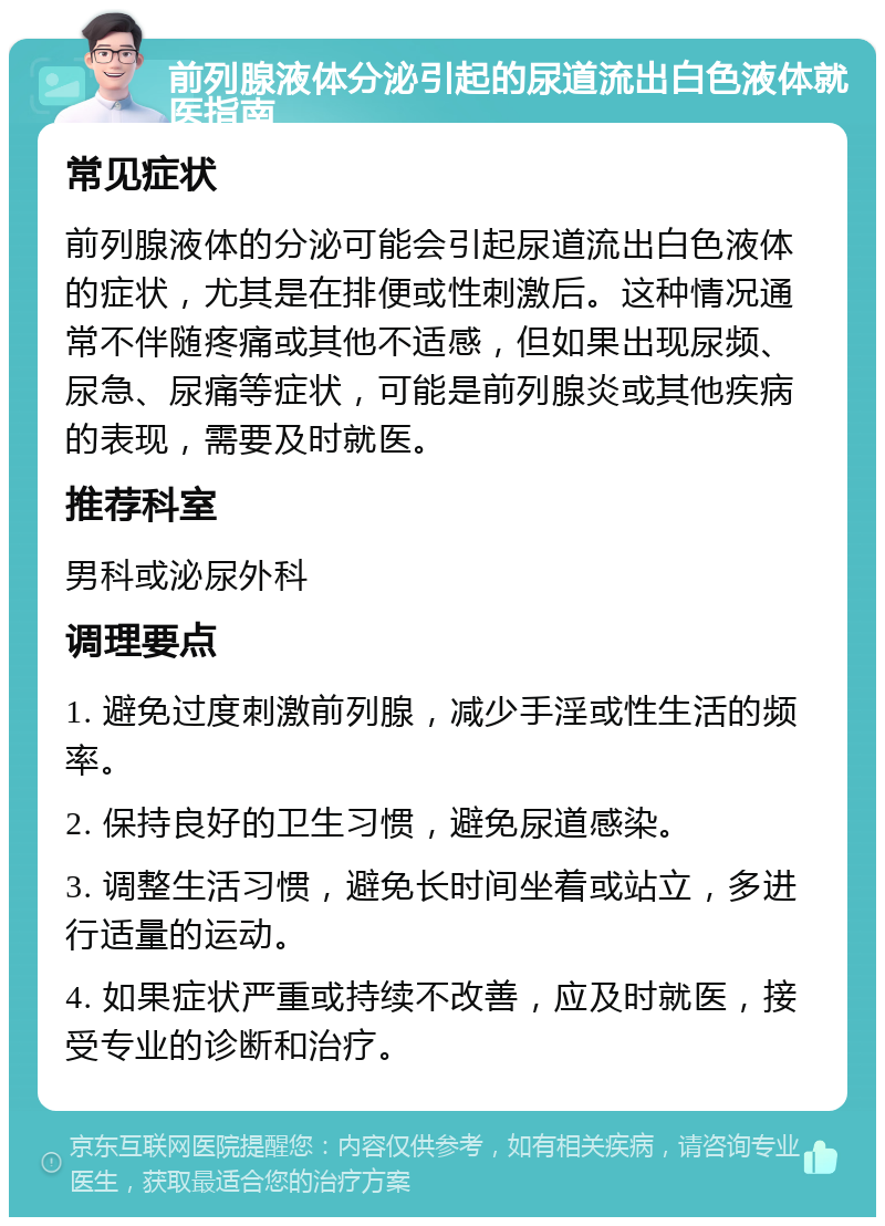 前列腺液体分泌引起的尿道流出白色液体就医指南 常见症状 前列腺液体的分泌可能会引起尿道流出白色液体的症状，尤其是在排便或性刺激后。这种情况通常不伴随疼痛或其他不适感，但如果出现尿频、尿急、尿痛等症状，可能是前列腺炎或其他疾病的表现，需要及时就医。 推荐科室 男科或泌尿外科 调理要点 1. 避免过度刺激前列腺，减少手淫或性生活的频率。 2. 保持良好的卫生习惯，避免尿道感染。 3. 调整生活习惯，避免长时间坐着或站立，多进行适量的运动。 4. 如果症状严重或持续不改善，应及时就医，接受专业的诊断和治疗。