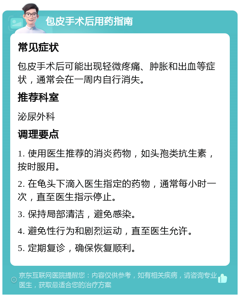 包皮手术后用药指南 常见症状 包皮手术后可能出现轻微疼痛、肿胀和出血等症状，通常会在一周内自行消失。 推荐科室 泌尿外科 调理要点 1. 使用医生推荐的消炎药物，如头孢类抗生素，按时服用。 2. 在龟头下滴入医生指定的药物，通常每小时一次，直至医生指示停止。 3. 保持局部清洁，避免感染。 4. 避免性行为和剧烈运动，直至医生允许。 5. 定期复诊，确保恢复顺利。