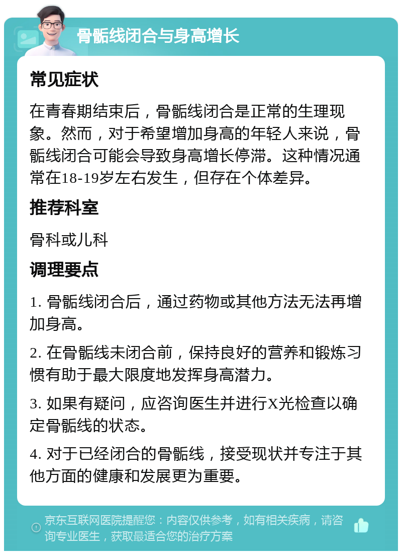 骨骺线闭合与身高增长 常见症状 在青春期结束后，骨骺线闭合是正常的生理现象。然而，对于希望增加身高的年轻人来说，骨骺线闭合可能会导致身高增长停滞。这种情况通常在18-19岁左右发生，但存在个体差异。 推荐科室 骨科或儿科 调理要点 1. 骨骺线闭合后，通过药物或其他方法无法再增加身高。 2. 在骨骺线未闭合前，保持良好的营养和锻炼习惯有助于最大限度地发挥身高潜力。 3. 如果有疑问，应咨询医生并进行X光检查以确定骨骺线的状态。 4. 对于已经闭合的骨骺线，接受现状并专注于其他方面的健康和发展更为重要。