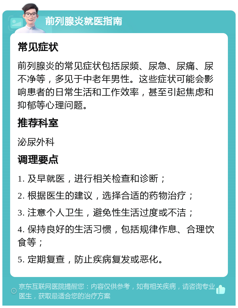 前列腺炎就医指南 常见症状 前列腺炎的常见症状包括尿频、尿急、尿痛、尿不净等，多见于中老年男性。这些症状可能会影响患者的日常生活和工作效率，甚至引起焦虑和抑郁等心理问题。 推荐科室 泌尿外科 调理要点 1. 及早就医，进行相关检查和诊断； 2. 根据医生的建议，选择合适的药物治疗； 3. 注意个人卫生，避免性生活过度或不洁； 4. 保持良好的生活习惯，包括规律作息、合理饮食等； 5. 定期复查，防止疾病复发或恶化。