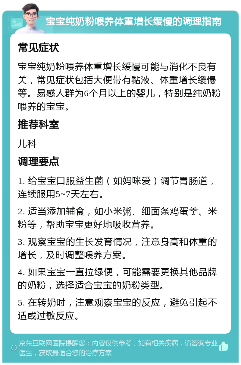 宝宝纯奶粉喂养体重增长缓慢的调理指南 常见症状 宝宝纯奶粉喂养体重增长缓慢可能与消化不良有关，常见症状包括大便带有黏液、体重增长缓慢等。易感人群为6个月以上的婴儿，特别是纯奶粉喂养的宝宝。 推荐科室 儿科 调理要点 1. 给宝宝口服益生菌（如妈咪爱）调节胃肠道，连续服用5~7天左右。 2. 适当添加辅食，如小米粥、细面条鸡蛋羹、米粉等，帮助宝宝更好地吸收营养。 3. 观察宝宝的生长发育情况，注意身高和体重的增长，及时调整喂养方案。 4. 如果宝宝一直拉绿便，可能需要更换其他品牌的奶粉，选择适合宝宝的奶粉类型。 5. 在转奶时，注意观察宝宝的反应，避免引起不适或过敏反应。