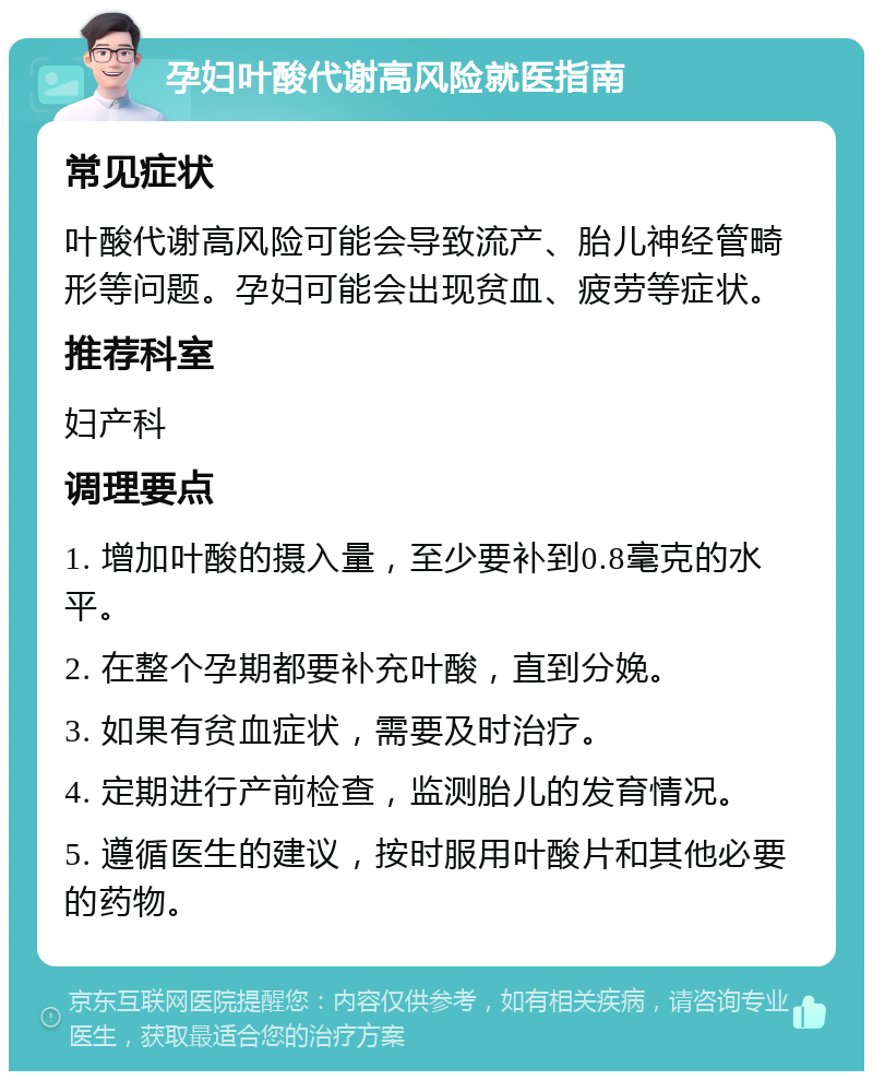 孕妇叶酸代谢高风险就医指南 常见症状 叶酸代谢高风险可能会导致流产、胎儿神经管畸形等问题。孕妇可能会出现贫血、疲劳等症状。 推荐科室 妇产科 调理要点 1. 增加叶酸的摄入量，至少要补到0.8毫克的水平。 2. 在整个孕期都要补充叶酸，直到分娩。 3. 如果有贫血症状，需要及时治疗。 4. 定期进行产前检查，监测胎儿的发育情况。 5. 遵循医生的建议，按时服用叶酸片和其他必要的药物。