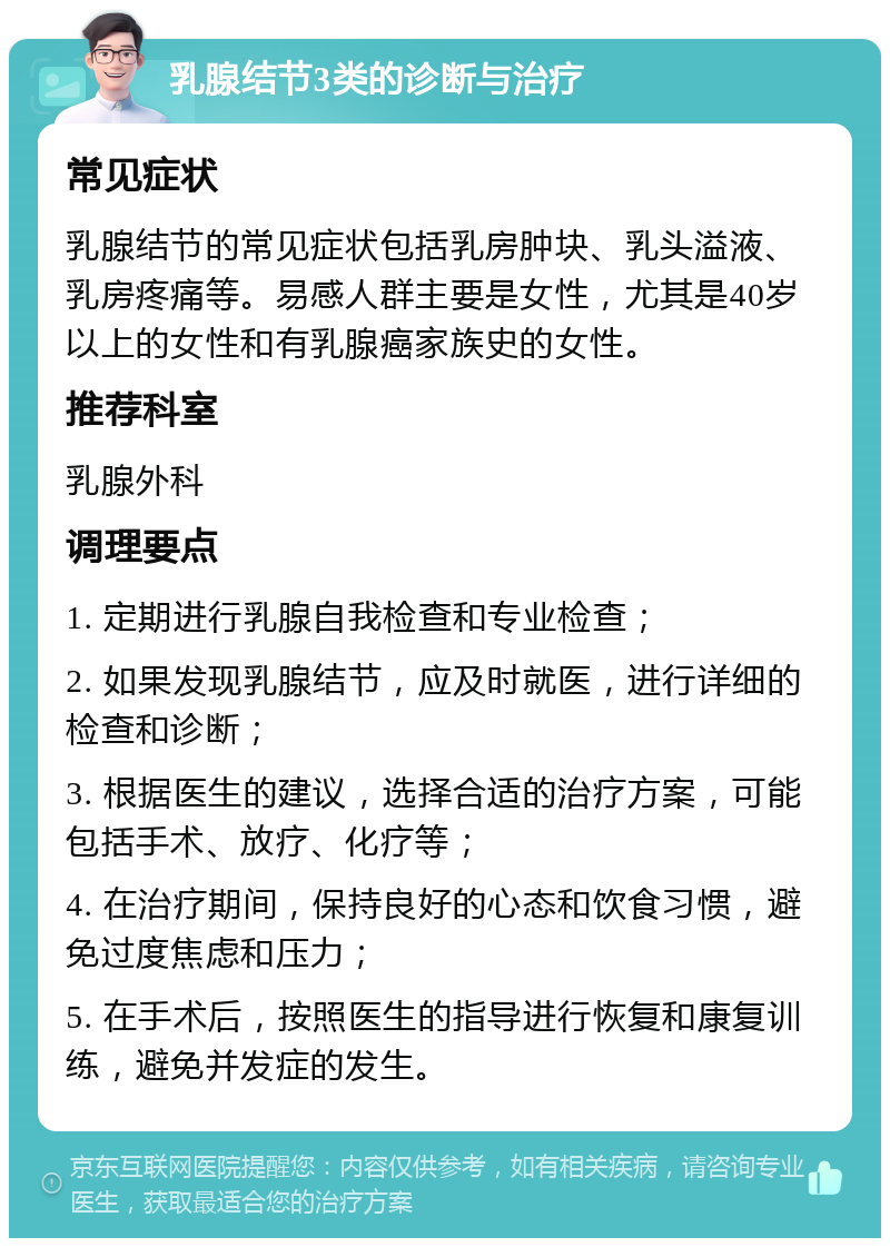 乳腺结节3类的诊断与治疗 常见症状 乳腺结节的常见症状包括乳房肿块、乳头溢液、乳房疼痛等。易感人群主要是女性，尤其是40岁以上的女性和有乳腺癌家族史的女性。 推荐科室 乳腺外科 调理要点 1. 定期进行乳腺自我检查和专业检查； 2. 如果发现乳腺结节，应及时就医，进行详细的检查和诊断； 3. 根据医生的建议，选择合适的治疗方案，可能包括手术、放疗、化疗等； 4. 在治疗期间，保持良好的心态和饮食习惯，避免过度焦虑和压力； 5. 在手术后，按照医生的指导进行恢复和康复训练，避免并发症的发生。