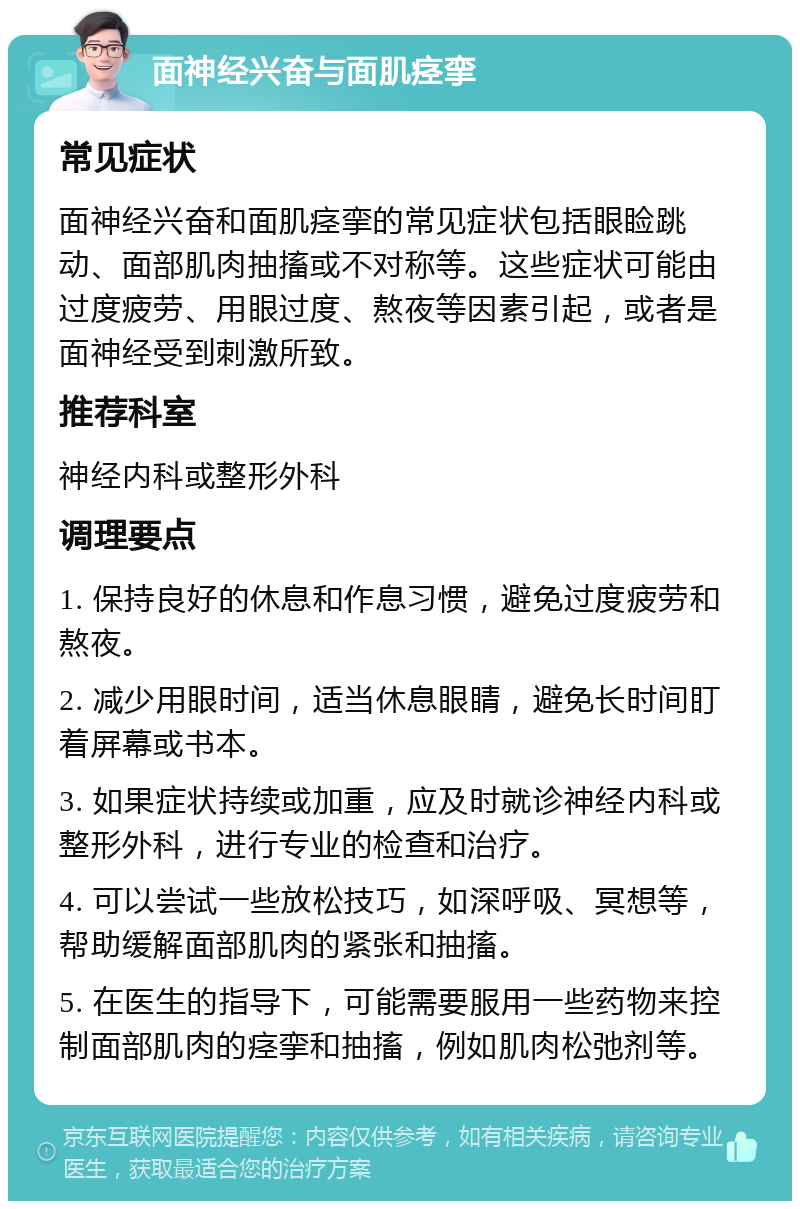 面神经兴奋与面肌痉挛 常见症状 面神经兴奋和面肌痉挛的常见症状包括眼睑跳动、面部肌肉抽搐或不对称等。这些症状可能由过度疲劳、用眼过度、熬夜等因素引起，或者是面神经受到刺激所致。 推荐科室 神经内科或整形外科 调理要点 1. 保持良好的休息和作息习惯，避免过度疲劳和熬夜。 2. 减少用眼时间，适当休息眼睛，避免长时间盯着屏幕或书本。 3. 如果症状持续或加重，应及时就诊神经内科或整形外科，进行专业的检查和治疗。 4. 可以尝试一些放松技巧，如深呼吸、冥想等，帮助缓解面部肌肉的紧张和抽搐。 5. 在医生的指导下，可能需要服用一些药物来控制面部肌肉的痉挛和抽搐，例如肌肉松弛剂等。