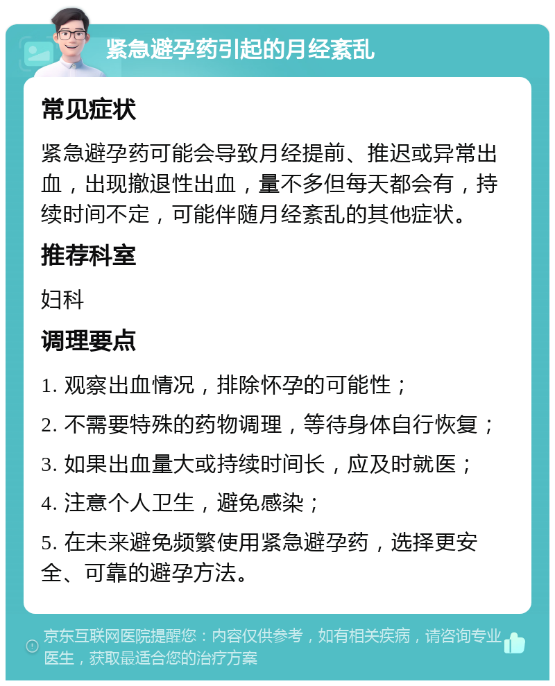 紧急避孕药引起的月经紊乱 常见症状 紧急避孕药可能会导致月经提前、推迟或异常出血，出现撤退性出血，量不多但每天都会有，持续时间不定，可能伴随月经紊乱的其他症状。 推荐科室 妇科 调理要点 1. 观察出血情况，排除怀孕的可能性； 2. 不需要特殊的药物调理，等待身体自行恢复； 3. 如果出血量大或持续时间长，应及时就医； 4. 注意个人卫生，避免感染； 5. 在未来避免频繁使用紧急避孕药，选择更安全、可靠的避孕方法。