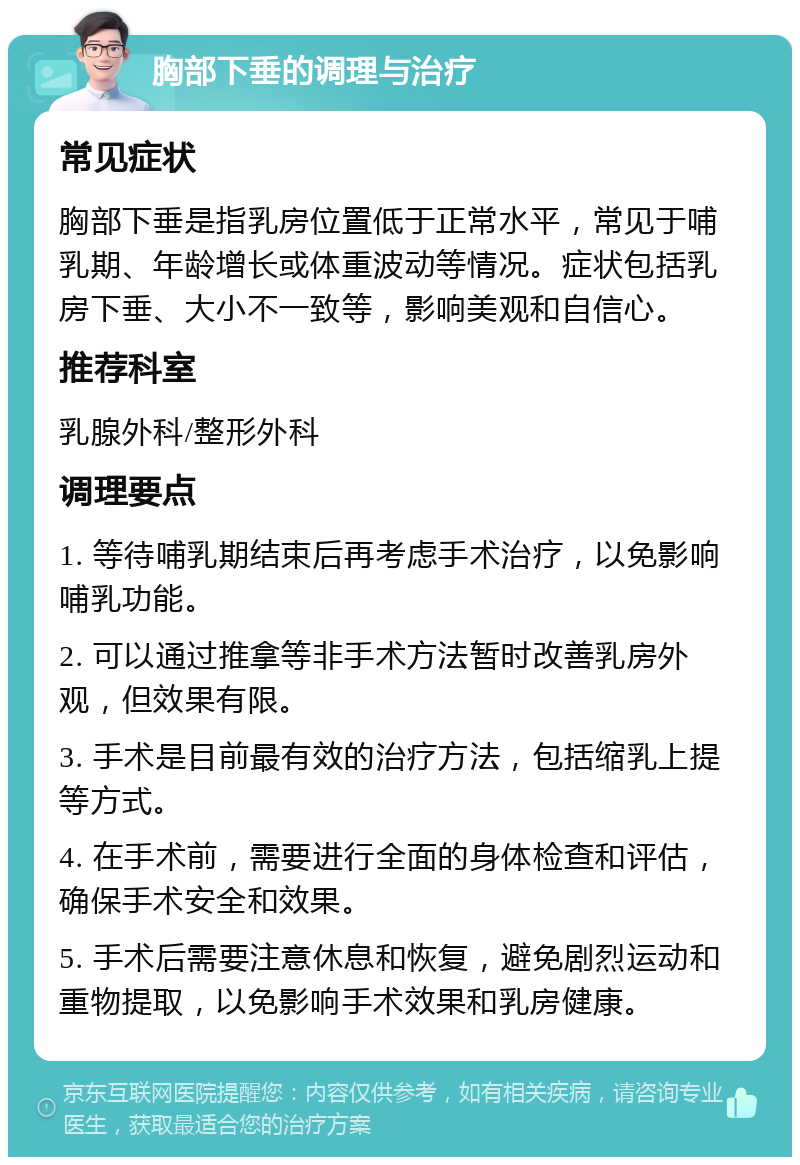 胸部下垂的调理与治疗 常见症状 胸部下垂是指乳房位置低于正常水平，常见于哺乳期、年龄增长或体重波动等情况。症状包括乳房下垂、大小不一致等，影响美观和自信心。 推荐科室 乳腺外科/整形外科 调理要点 1. 等待哺乳期结束后再考虑手术治疗，以免影响哺乳功能。 2. 可以通过推拿等非手术方法暂时改善乳房外观，但效果有限。 3. 手术是目前最有效的治疗方法，包括缩乳上提等方式。 4. 在手术前，需要进行全面的身体检查和评估，确保手术安全和效果。 5. 手术后需要注意休息和恢复，避免剧烈运动和重物提取，以免影响手术效果和乳房健康。