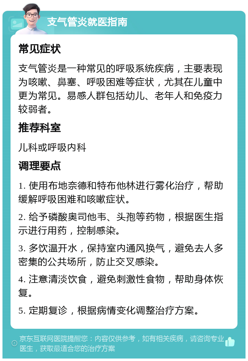 支气管炎就医指南 常见症状 支气管炎是一种常见的呼吸系统疾病，主要表现为咳嗽、鼻塞、呼吸困难等症状，尤其在儿童中更为常见。易感人群包括幼儿、老年人和免疫力较弱者。 推荐科室 儿科或呼吸内科 调理要点 1. 使用布地奈德和特布他林进行雾化治疗，帮助缓解呼吸困难和咳嗽症状。 2. 给予磷酸奥司他韦、头孢等药物，根据医生指示进行用药，控制感染。 3. 多饮温开水，保持室内通风换气，避免去人多密集的公共场所，防止交叉感染。 4. 注意清淡饮食，避免刺激性食物，帮助身体恢复。 5. 定期复诊，根据病情变化调整治疗方案。