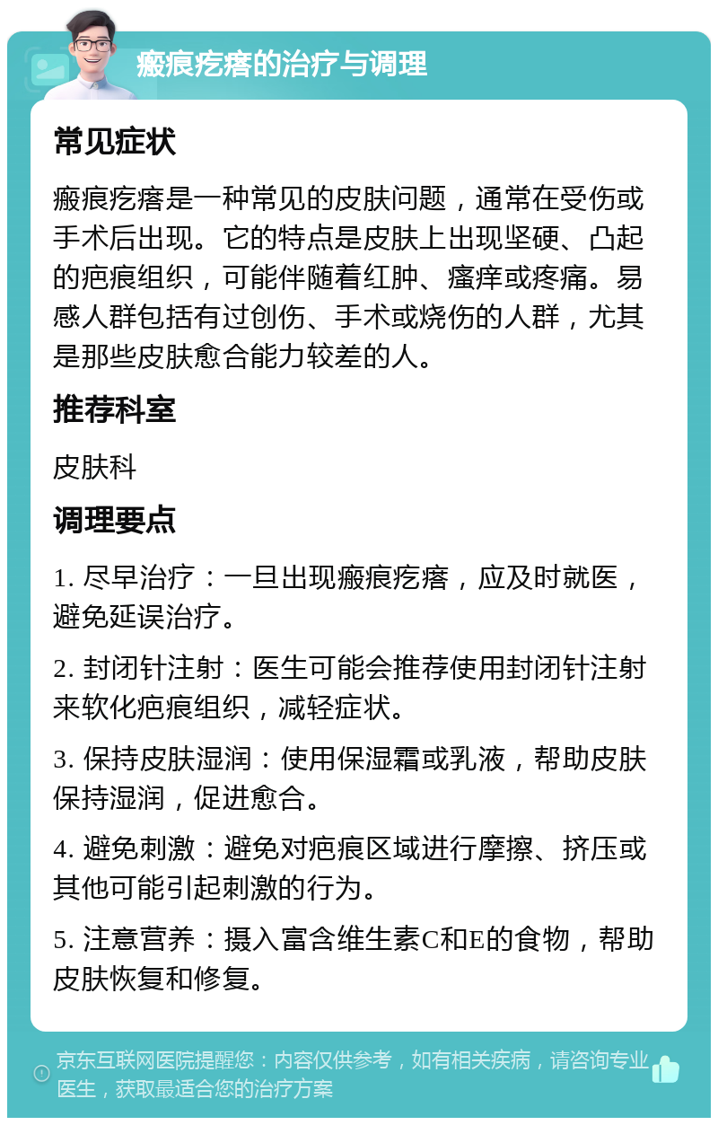 瘢痕疙瘩的治疗与调理 常见症状 瘢痕疙瘩是一种常见的皮肤问题，通常在受伤或手术后出现。它的特点是皮肤上出现坚硬、凸起的疤痕组织，可能伴随着红肿、瘙痒或疼痛。易感人群包括有过创伤、手术或烧伤的人群，尤其是那些皮肤愈合能力较差的人。 推荐科室 皮肤科 调理要点 1. 尽早治疗：一旦出现瘢痕疙瘩，应及时就医，避免延误治疗。 2. 封闭针注射：医生可能会推荐使用封闭针注射来软化疤痕组织，减轻症状。 3. 保持皮肤湿润：使用保湿霜或乳液，帮助皮肤保持湿润，促进愈合。 4. 避免刺激：避免对疤痕区域进行摩擦、挤压或其他可能引起刺激的行为。 5. 注意营养：摄入富含维生素C和E的食物，帮助皮肤恢复和修复。