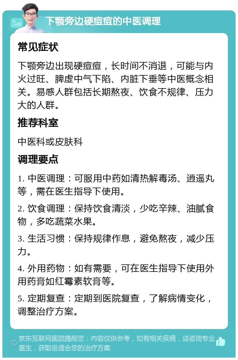 下颚旁边硬痘痘的中医调理 常见症状 下颚旁边出现硬痘痘，长时间不消退，可能与内火过旺、脾虚中气下陷、内脏下垂等中医概念相关。易感人群包括长期熬夜、饮食不规律、压力大的人群。 推荐科室 中医科或皮肤科 调理要点 1. 中医调理：可服用中药如清热解毒汤、逍遥丸等，需在医生指导下使用。 2. 饮食调理：保持饮食清淡，少吃辛辣、油腻食物，多吃蔬菜水果。 3. 生活习惯：保持规律作息，避免熬夜，减少压力。 4. 外用药物：如有需要，可在医生指导下使用外用药膏如红霉素软膏等。 5. 定期复查：定期到医院复查，了解病情变化，调整治疗方案。