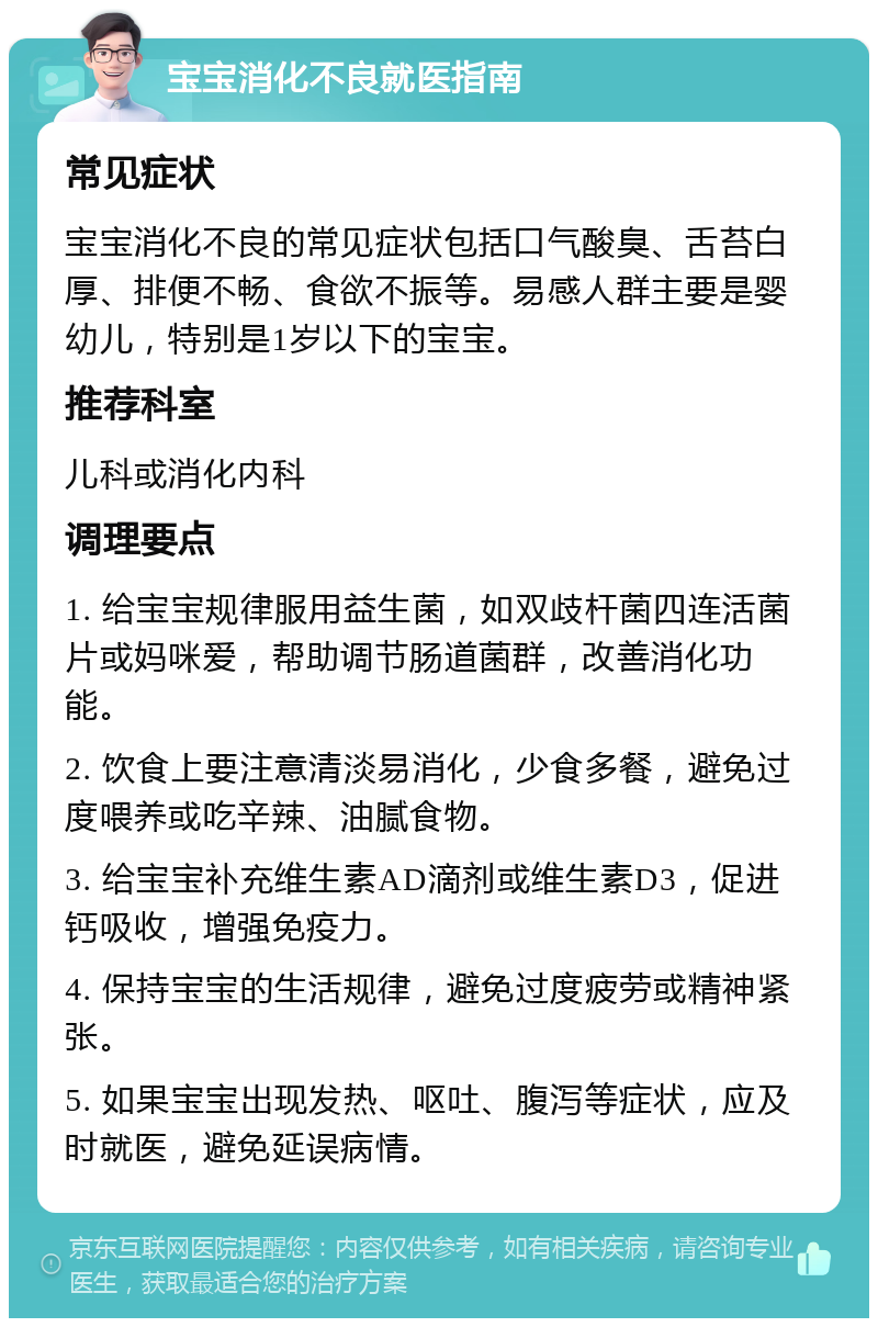 宝宝消化不良就医指南 常见症状 宝宝消化不良的常见症状包括口气酸臭、舌苔白厚、排便不畅、食欲不振等。易感人群主要是婴幼儿，特别是1岁以下的宝宝。 推荐科室 儿科或消化内科 调理要点 1. 给宝宝规律服用益生菌，如双歧杆菌四连活菌片或妈咪爱，帮助调节肠道菌群，改善消化功能。 2. 饮食上要注意清淡易消化，少食多餐，避免过度喂养或吃辛辣、油腻食物。 3. 给宝宝补充维生素AD滴剂或维生素D3，促进钙吸收，增强免疫力。 4. 保持宝宝的生活规律，避免过度疲劳或精神紧张。 5. 如果宝宝出现发热、呕吐、腹泻等症状，应及时就医，避免延误病情。