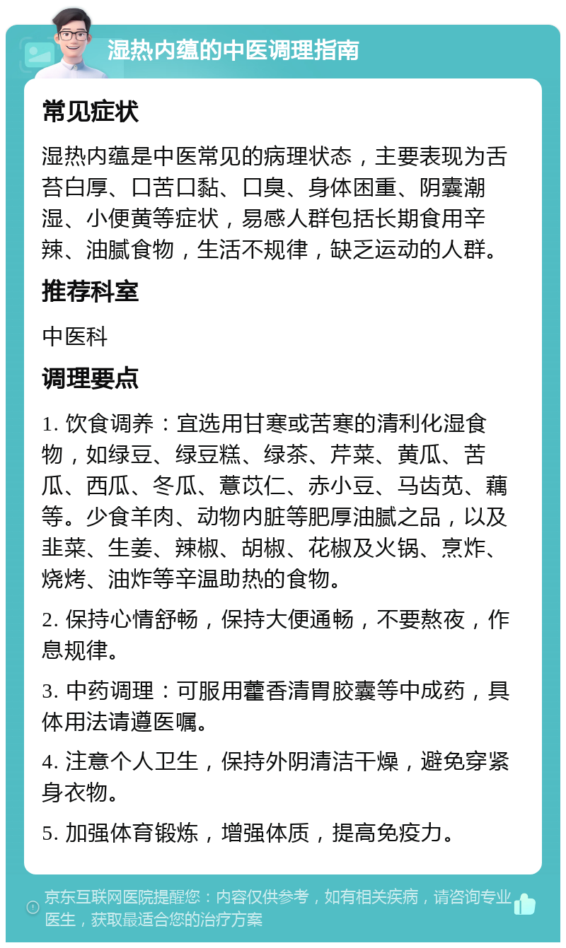 湿热内蕴的中医调理指南 常见症状 湿热内蕴是中医常见的病理状态，主要表现为舌苔白厚、口苦口黏、口臭、身体困重、阴囊潮湿、小便黄等症状，易感人群包括长期食用辛辣、油腻食物，生活不规律，缺乏运动的人群。 推荐科室 中医科 调理要点 1. 饮食调养：宜选用甘寒或苦寒的清利化湿食物，如绿豆、绿豆糕、绿茶、芹菜、黄瓜、苦瓜、西瓜、冬瓜、薏苡仁、赤小豆、马齿苋、藕等。少食羊肉、动物内脏等肥厚油腻之品，以及韭菜、生姜、辣椒、胡椒、花椒及火锅、烹炸、烧烤、油炸等辛温助热的食物。 2. 保持心情舒畅，保持大便通畅，不要熬夜，作息规律。 3. 中药调理：可服用藿香清胃胶囊等中成药，具体用法请遵医嘱。 4. 注意个人卫生，保持外阴清洁干燥，避免穿紧身衣物。 5. 加强体育锻炼，增强体质，提高免疫力。