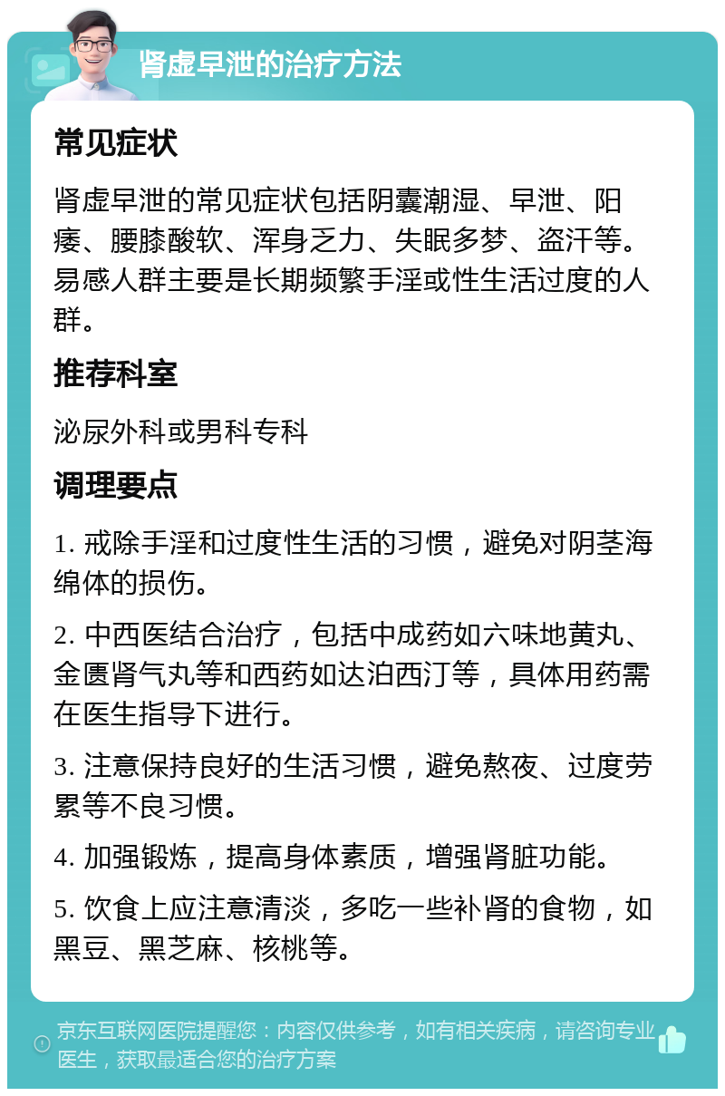 肾虚早泄的治疗方法 常见症状 肾虚早泄的常见症状包括阴囊潮湿、早泄、阳痿、腰膝酸软、浑身乏力、失眠多梦、盗汗等。易感人群主要是长期频繁手淫或性生活过度的人群。 推荐科室 泌尿外科或男科专科 调理要点 1. 戒除手淫和过度性生活的习惯，避免对阴茎海绵体的损伤。 2. 中西医结合治疗，包括中成药如六味地黄丸、金匮肾气丸等和西药如达泊西汀等，具体用药需在医生指导下进行。 3. 注意保持良好的生活习惯，避免熬夜、过度劳累等不良习惯。 4. 加强锻炼，提高身体素质，增强肾脏功能。 5. 饮食上应注意清淡，多吃一些补肾的食物，如黑豆、黑芝麻、核桃等。