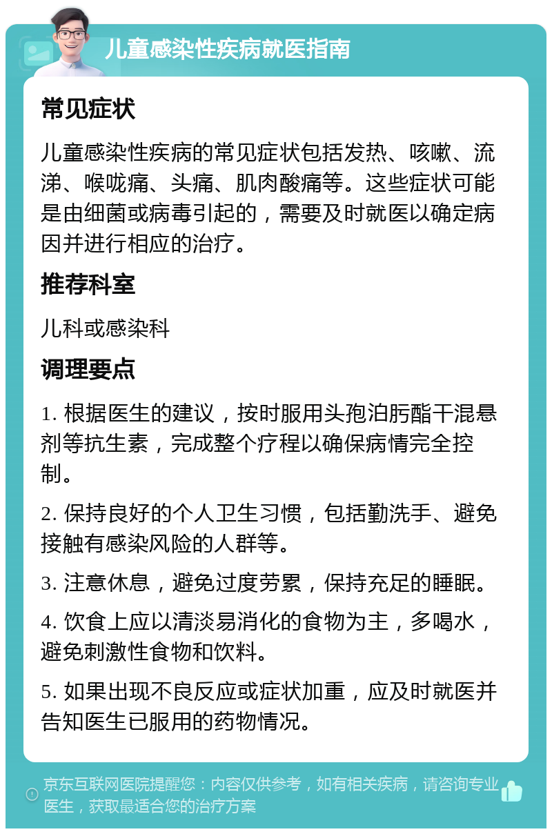 儿童感染性疾病就医指南 常见症状 儿童感染性疾病的常见症状包括发热、咳嗽、流涕、喉咙痛、头痛、肌肉酸痛等。这些症状可能是由细菌或病毒引起的，需要及时就医以确定病因并进行相应的治疗。 推荐科室 儿科或感染科 调理要点 1. 根据医生的建议，按时服用头孢泊肟酯干混悬剂等抗生素，完成整个疗程以确保病情完全控制。 2. 保持良好的个人卫生习惯，包括勤洗手、避免接触有感染风险的人群等。 3. 注意休息，避免过度劳累，保持充足的睡眠。 4. 饮食上应以清淡易消化的食物为主，多喝水，避免刺激性食物和饮料。 5. 如果出现不良反应或症状加重，应及时就医并告知医生已服用的药物情况。