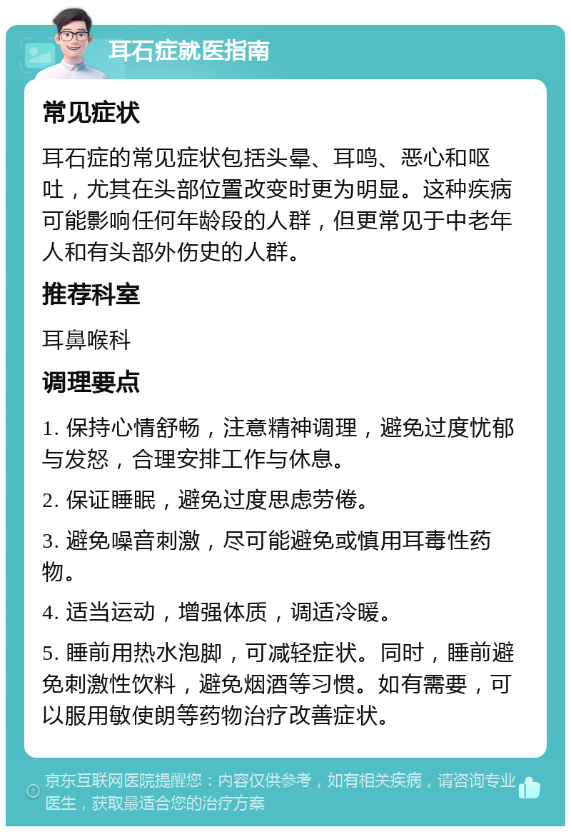 耳石症就医指南 常见症状 耳石症的常见症状包括头晕、耳鸣、恶心和呕吐，尤其在头部位置改变时更为明显。这种疾病可能影响任何年龄段的人群，但更常见于中老年人和有头部外伤史的人群。 推荐科室 耳鼻喉科 调理要点 1. 保持心情舒畅，注意精神调理，避免过度忧郁与发怒，合理安排工作与休息。 2. 保证睡眠，避免过度思虑劳倦。 3. 避免噪音刺激，尽可能避免或慎用耳毒性药物。 4. 适当运动，增强体质，调适冷暖。 5. 睡前用热水泡脚，可减轻症状。同时，睡前避免刺激性饮料，避免烟酒等习惯。如有需要，可以服用敏使朗等药物治疗改善症状。