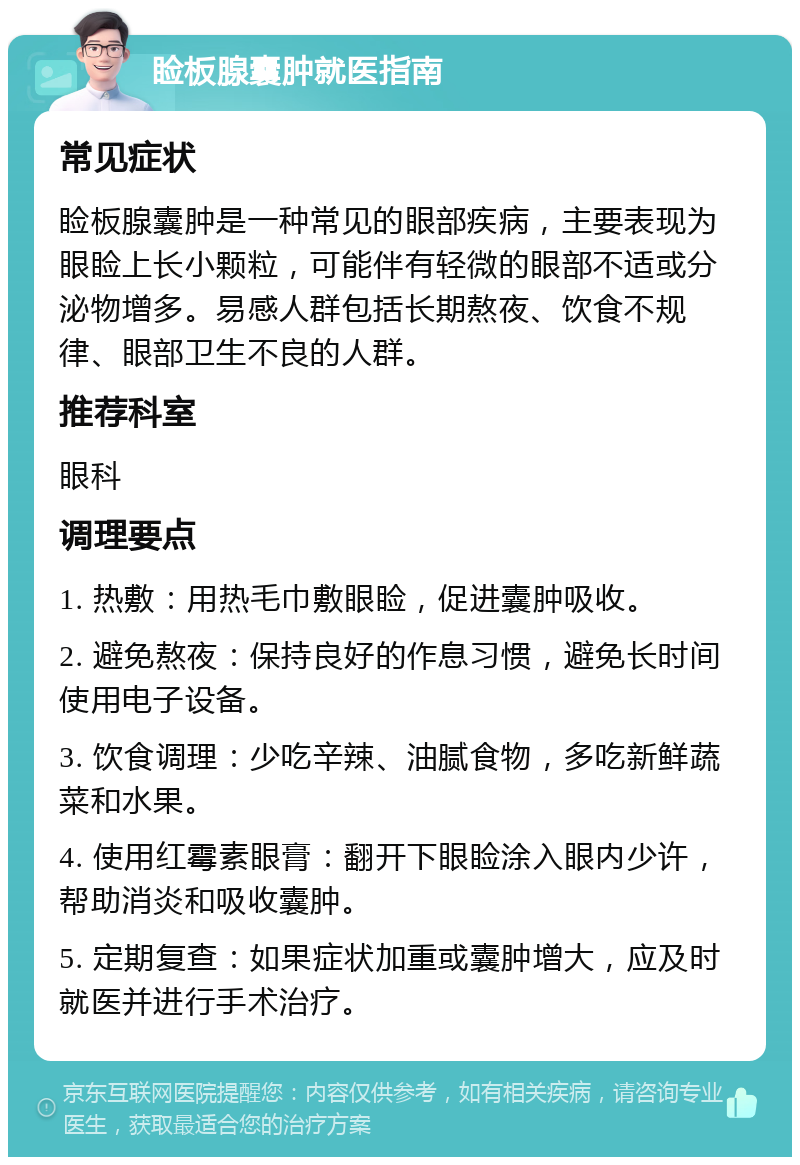 睑板腺囊肿就医指南 常见症状 睑板腺囊肿是一种常见的眼部疾病，主要表现为眼睑上长小颗粒，可能伴有轻微的眼部不适或分泌物增多。易感人群包括长期熬夜、饮食不规律、眼部卫生不良的人群。 推荐科室 眼科 调理要点 1. 热敷：用热毛巾敷眼睑，促进囊肿吸收。 2. 避免熬夜：保持良好的作息习惯，避免长时间使用电子设备。 3. 饮食调理：少吃辛辣、油腻食物，多吃新鲜蔬菜和水果。 4. 使用红霉素眼膏：翻开下眼睑涂入眼内少许，帮助消炎和吸收囊肿。 5. 定期复查：如果症状加重或囊肿增大，应及时就医并进行手术治疗。