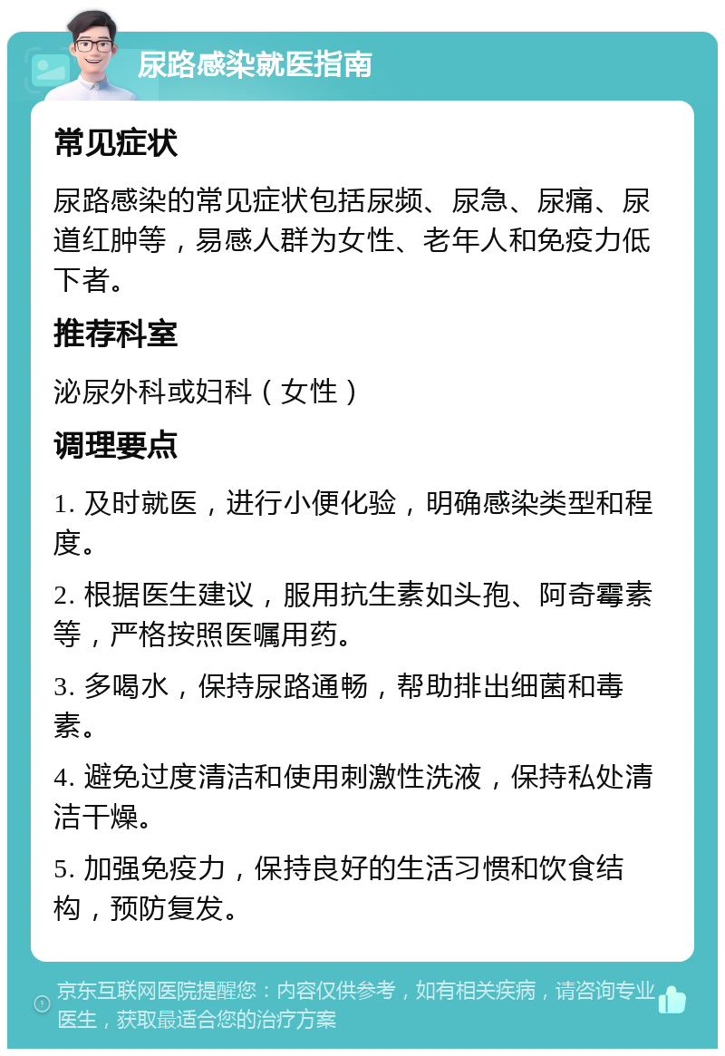 尿路感染就医指南 常见症状 尿路感染的常见症状包括尿频、尿急、尿痛、尿道红肿等，易感人群为女性、老年人和免疫力低下者。 推荐科室 泌尿外科或妇科（女性） 调理要点 1. 及时就医，进行小便化验，明确感染类型和程度。 2. 根据医生建议，服用抗生素如头孢、阿奇霉素等，严格按照医嘱用药。 3. 多喝水，保持尿路通畅，帮助排出细菌和毒素。 4. 避免过度清洁和使用刺激性洗液，保持私处清洁干燥。 5. 加强免疫力，保持良好的生活习惯和饮食结构，预防复发。