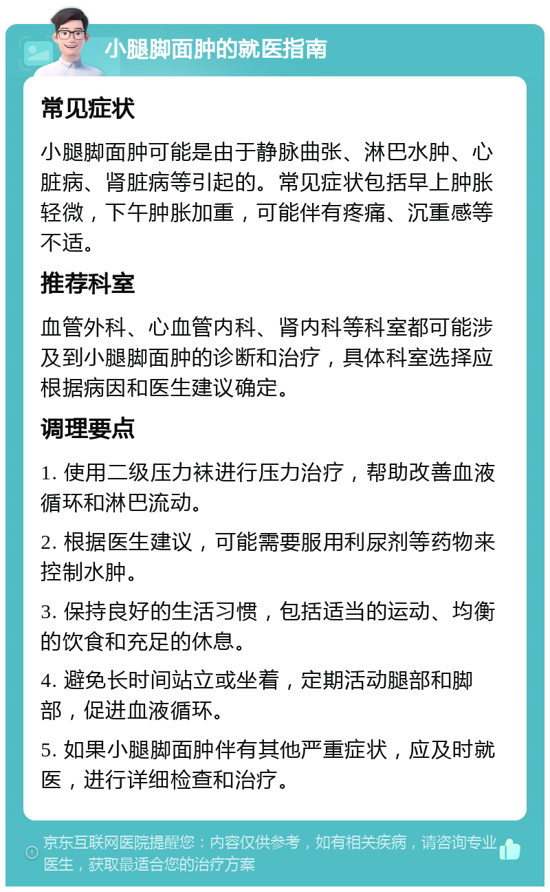 小腿脚面肿的就医指南 常见症状 小腿脚面肿可能是由于静脉曲张、淋巴水肿、心脏病、肾脏病等引起的。常见症状包括早上肿胀轻微，下午肿胀加重，可能伴有疼痛、沉重感等不适。 推荐科室 血管外科、心血管内科、肾内科等科室都可能涉及到小腿脚面肿的诊断和治疗，具体科室选择应根据病因和医生建议确定。 调理要点 1. 使用二级压力袜进行压力治疗，帮助改善血液循环和淋巴流动。 2. 根据医生建议，可能需要服用利尿剂等药物来控制水肿。 3. 保持良好的生活习惯，包括适当的运动、均衡的饮食和充足的休息。 4. 避免长时间站立或坐着，定期活动腿部和脚部，促进血液循环。 5. 如果小腿脚面肿伴有其他严重症状，应及时就医，进行详细检查和治疗。