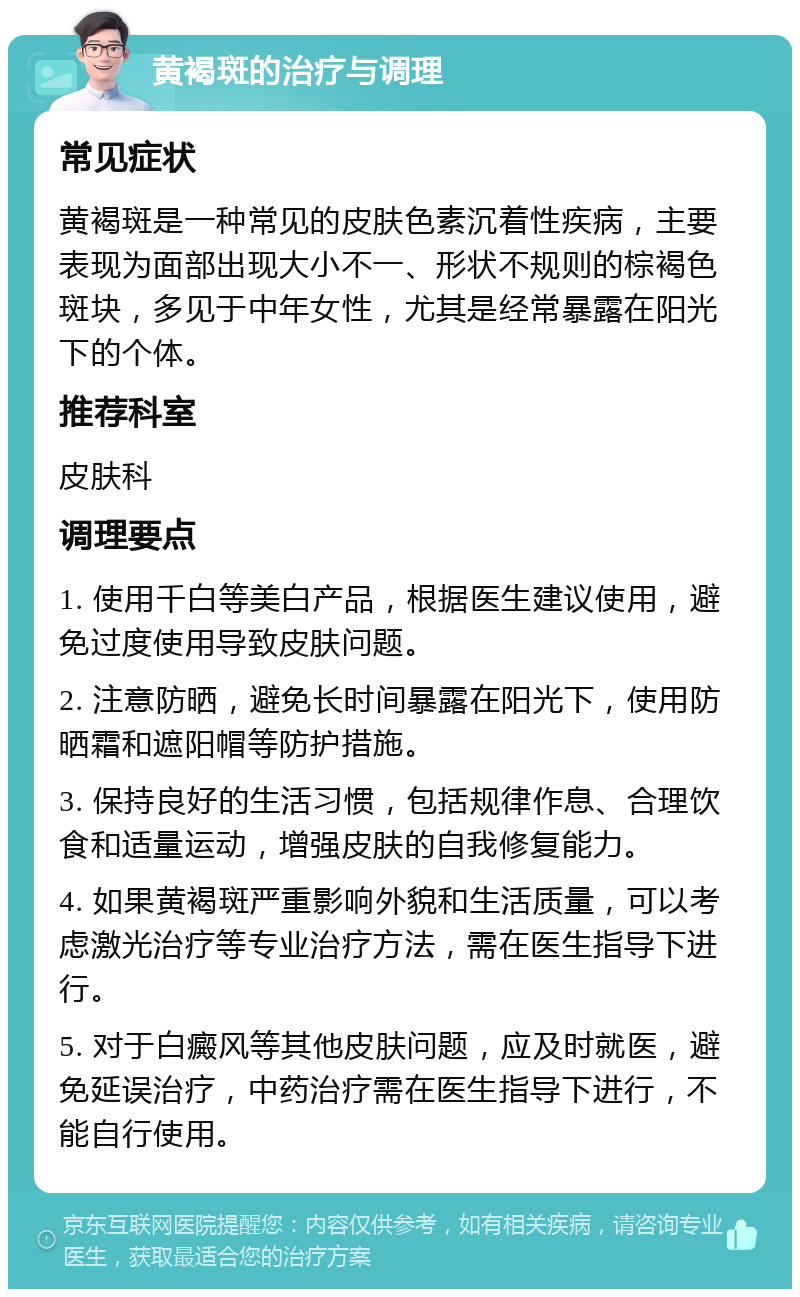 黄褐斑的治疗与调理 常见症状 黄褐斑是一种常见的皮肤色素沉着性疾病，主要表现为面部出现大小不一、形状不规则的棕褐色斑块，多见于中年女性，尤其是经常暴露在阳光下的个体。 推荐科室 皮肤科 调理要点 1. 使用千白等美白产品，根据医生建议使用，避免过度使用导致皮肤问题。 2. 注意防晒，避免长时间暴露在阳光下，使用防晒霜和遮阳帽等防护措施。 3. 保持良好的生活习惯，包括规律作息、合理饮食和适量运动，增强皮肤的自我修复能力。 4. 如果黄褐斑严重影响外貌和生活质量，可以考虑激光治疗等专业治疗方法，需在医生指导下进行。 5. 对于白癜风等其他皮肤问题，应及时就医，避免延误治疗，中药治疗需在医生指导下进行，不能自行使用。