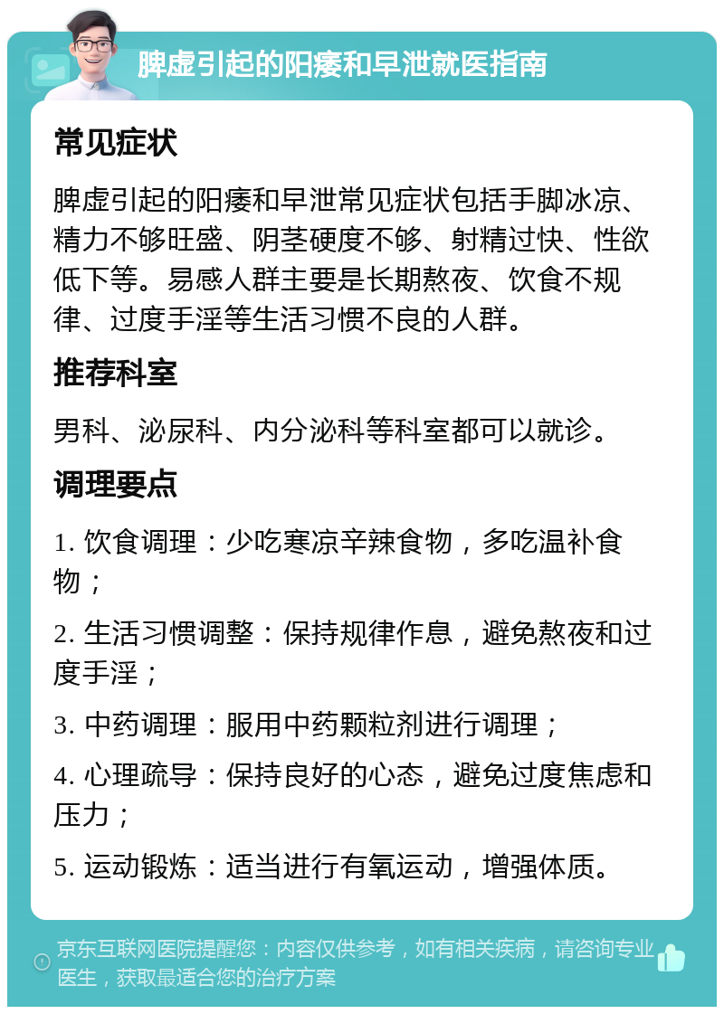 脾虚引起的阳痿和早泄就医指南 常见症状 脾虚引起的阳痿和早泄常见症状包括手脚冰凉、精力不够旺盛、阴茎硬度不够、射精过快、性欲低下等。易感人群主要是长期熬夜、饮食不规律、过度手淫等生活习惯不良的人群。 推荐科室 男科、泌尿科、内分泌科等科室都可以就诊。 调理要点 1. 饮食调理：少吃寒凉辛辣食物，多吃温补食物； 2. 生活习惯调整：保持规律作息，避免熬夜和过度手淫； 3. 中药调理：服用中药颗粒剂进行调理； 4. 心理疏导：保持良好的心态，避免过度焦虑和压力； 5. 运动锻炼：适当进行有氧运动，增强体质。