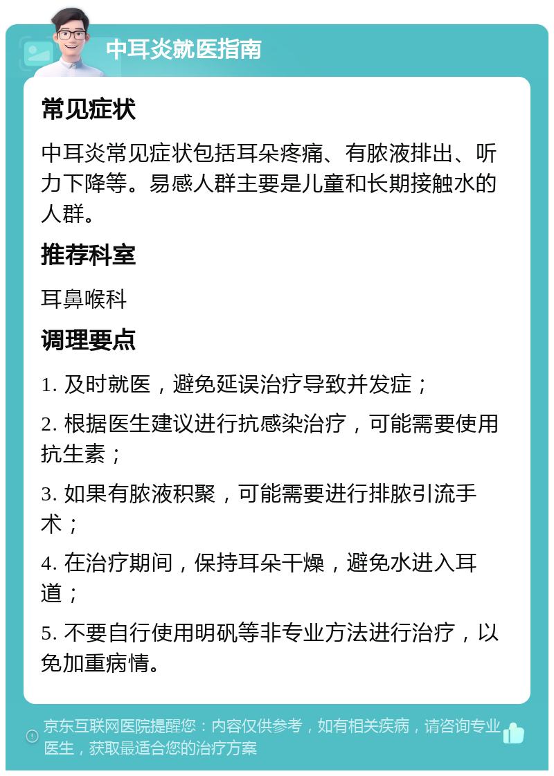 中耳炎就医指南 常见症状 中耳炎常见症状包括耳朵疼痛、有脓液排出、听力下降等。易感人群主要是儿童和长期接触水的人群。 推荐科室 耳鼻喉科 调理要点 1. 及时就医，避免延误治疗导致并发症； 2. 根据医生建议进行抗感染治疗，可能需要使用抗生素； 3. 如果有脓液积聚，可能需要进行排脓引流手术； 4. 在治疗期间，保持耳朵干燥，避免水进入耳道； 5. 不要自行使用明矾等非专业方法进行治疗，以免加重病情。