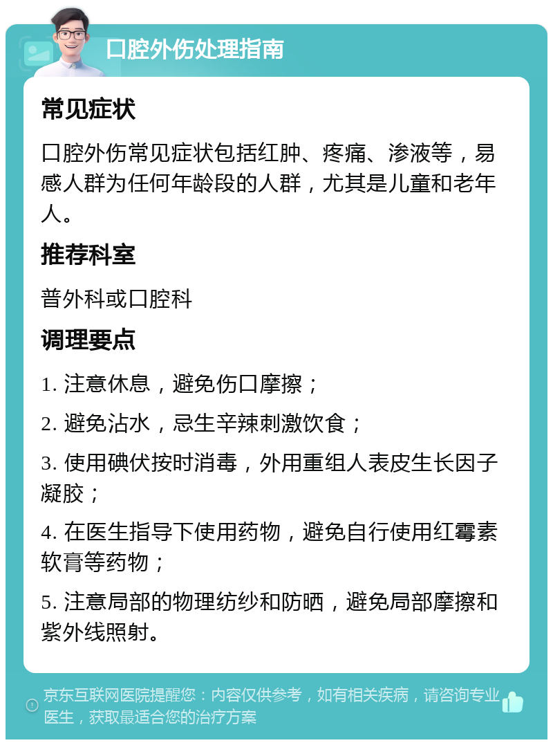 口腔外伤处理指南 常见症状 口腔外伤常见症状包括红肿、疼痛、渗液等，易感人群为任何年龄段的人群，尤其是儿童和老年人。 推荐科室 普外科或口腔科 调理要点 1. 注意休息，避免伤口摩擦； 2. 避免沾水，忌生辛辣刺激饮食； 3. 使用碘伏按时消毒，外用重组人表皮生长因子凝胶； 4. 在医生指导下使用药物，避免自行使用红霉素软膏等药物； 5. 注意局部的物理纺纱和防晒，避免局部摩擦和紫外线照射。